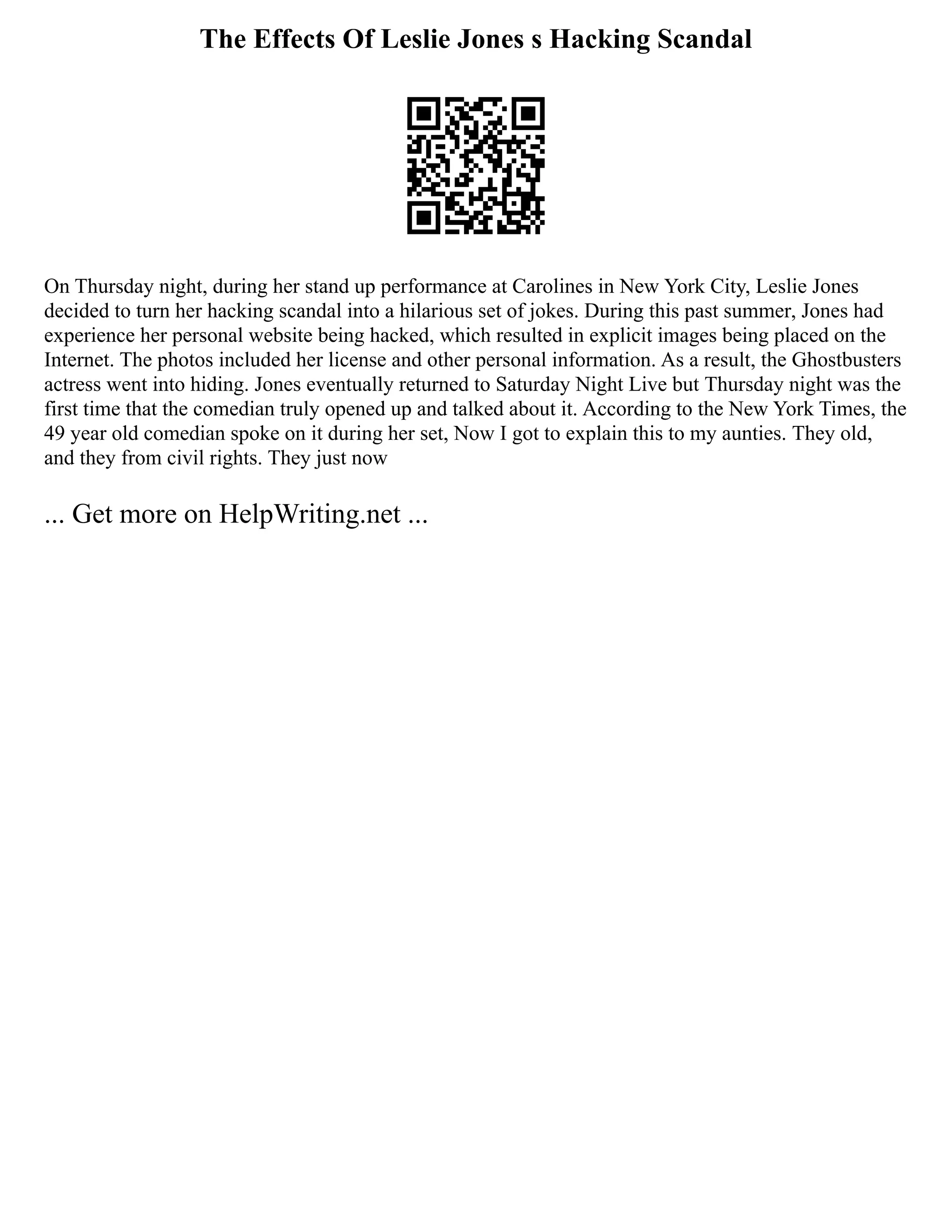 The Effects Of Leslie Jones s Hacking Scandal
On Thursday night, during her stand up performance at Carolines in New York City, Leslie Jones
decided to turn her hacking scandal into a hilarious set of jokes. During this past summer, Jones had
experience her personal website being hacked, which resulted in explicit images being placed on the
Internet. The photos included her license and other personal information. As a result, the Ghostbusters
actress went into hiding. Jones eventually returned to Saturday Night Live but Thursday night was the
first time that the comedian truly opened up and talked about it. According to the New York Times, the
49 year old comedian spoke on it during her set, Now I got to explain this to my aunties. They old,
and they from civil rights. They just now
... Get more on HelpWriting.net ...
 