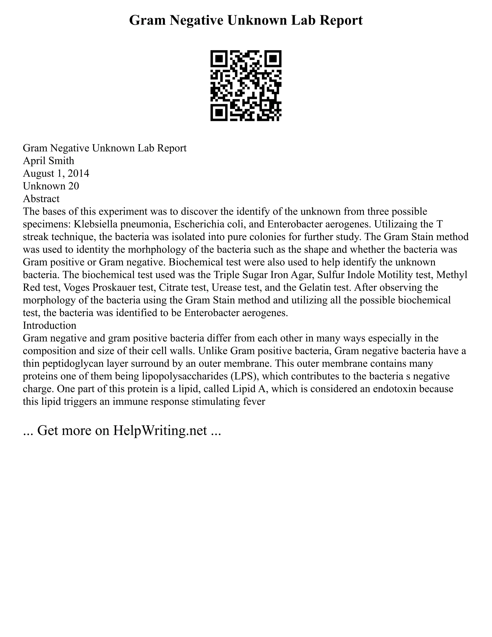 Gram Negative Unknown Lab Report
Gram Negative Unknown Lab Report
April Smith
August 1, 2014
Unknown 20
Abstract
The bases of this experiment was to discover the identify of the unknown from three possible
specimens: Klebsiella pneumonia, Escherichia coli, and Enterobacter aerogenes. Utilizaing the T
streak technique, the bacteria was isolated into pure colonies for further study. The Gram Stain method
was used to identity the morhphology of the bacteria such as the shape and whether the bacteria was
Gram positive or Gram negative. Biochemical test were also used to help identify the unknown
bacteria. The biochemical test used was the Triple Sugar Iron Agar, Sulfur Indole Motility test, Methyl
Red test, Voges Proskauer test, Citrate test, Urease test, and the Gelatin test. After observing the
morphology of the bacteria using the Gram Stain method and utilizing all the possible biochemical
test, the bacteria was identified to be Enterobacter aerogenes.
Introduction
Gram negative and gram positive bacteria differ from each other in many ways especially in the
composition and size of their cell walls. Unlike Gram positive bacteria, Gram negative bacteria have a
thin peptidoglycan layer surround by an outer membrane. This outer membrane contains many
proteins one of them being lipopolysaccharides (LPS), which contributes to the bacteria s negative
charge. One part of this protein is a lipid, called Lipid A, which is considered an endotoxin because
this lipid triggers an immune response stimulating fever
... Get more on HelpWriting.net ...
 