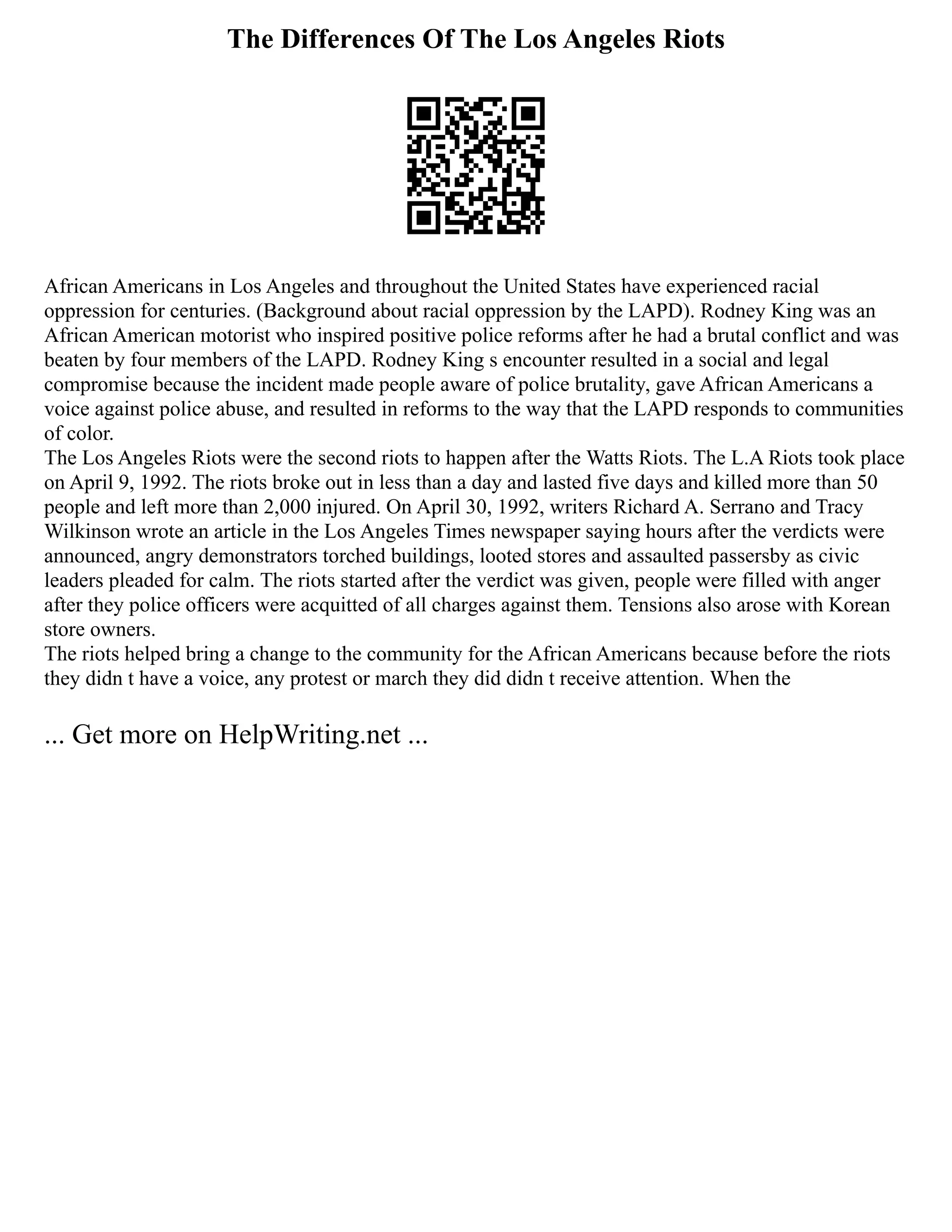 The Differences Of The Los Angeles Riots
African Americans in Los Angeles and throughout the United States have experienced racial
oppression for centuries. (Background about racial oppression by the LAPD). Rodney King was an
African American motorist who inspired positive police reforms after he had a brutal conflict and was
beaten by four members of the LAPD. Rodney King s encounter resulted in a social and legal
compromise because the incident made people aware of police brutality, gave African Americans a
voice against police abuse, and resulted in reforms to the way that the LAPD responds to communities
of color.
The Los Angeles Riots were the second riots to happen after the Watts Riots. The L.A Riots took place
on April 9, 1992. The riots broke out in less than a day and lasted five days and killed more than 50
people and left more than 2,000 injured. On April 30, 1992, writers Richard A. Serrano and Tracy
Wilkinson wrote an article in the Los Angeles Times newspaper saying hours after the verdicts were
announced, angry demonstrators torched buildings, looted stores and assaulted passersby as civic
leaders pleaded for calm. The riots started after the verdict was given, people were filled with anger
after they police officers were acquitted of all charges against them. Tensions also arose with Korean
store owners.
The riots helped bring a change to the community for the African Americans because before the riots
they didn t have a voice, any protest or march they did didn t receive attention. When the
... Get more on HelpWriting.net ...
 