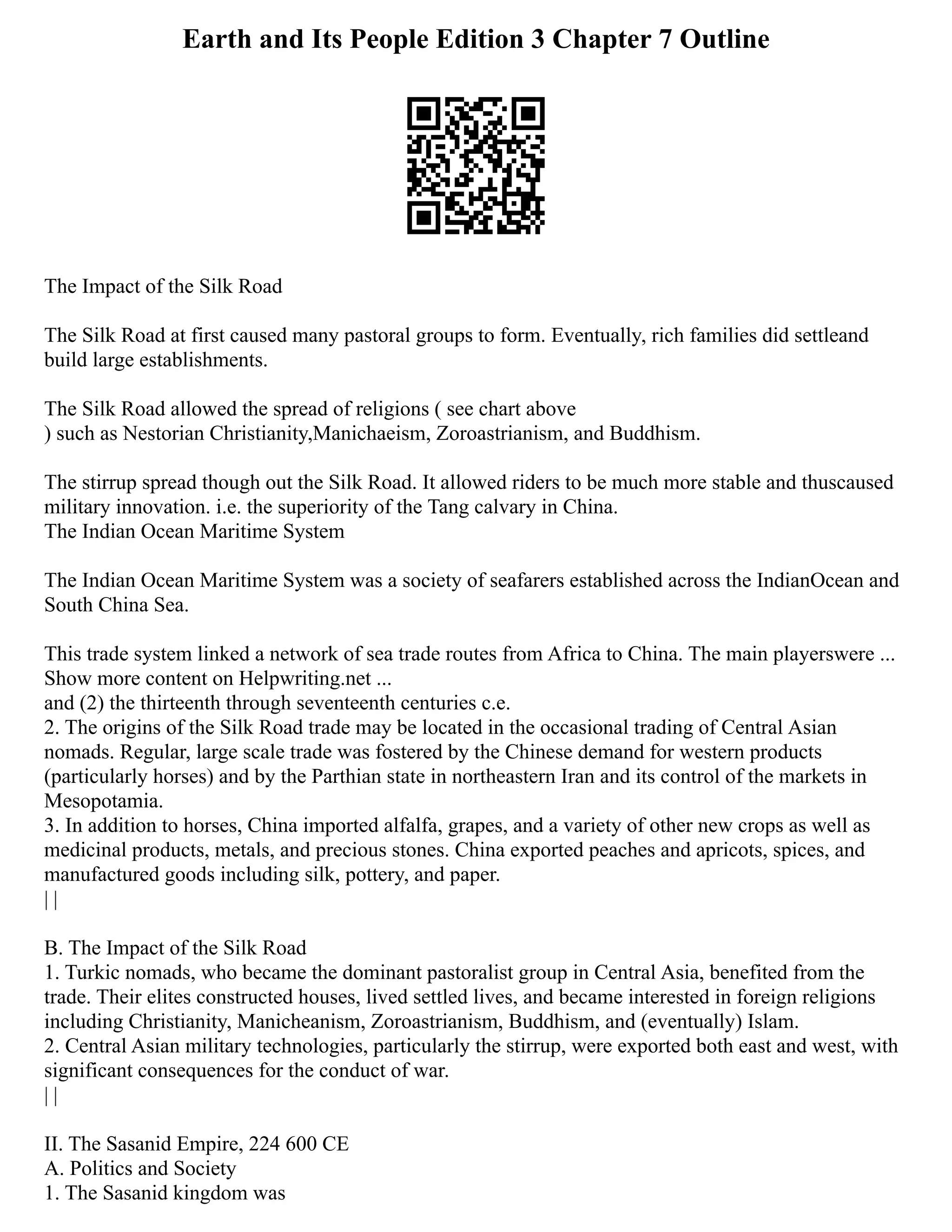 Earth and Its People Edition 3 Chapter 7 Outline
The Impact of the Silk Road
The Silk Road at first caused many pastoral groups to form. Eventually, rich families did settleand
build large establishments.
The Silk Road allowed the spread of religions ( see chart above
) such as Nestorian Christianity,Manichaeism, Zoroastrianism, and Buddhism.
The stirrup spread though out the Silk Road. It allowed riders to be much more stable and thuscaused
military innovation. i.e. the superiority of the Tang calvary in China.
The Indian Ocean Maritime System
The Indian Ocean Maritime System was a society of seafarers established across the IndianOcean and
South China Sea.
This trade system linked a network of sea trade routes from Africa to China. The main playerswere ...
Show more content on Helpwriting.net ...
and (2) the thirteenth through seventeenth centuries c.e.
2. The origins of the Silk Road trade may be located in the occasional trading of Central Asian
nomads. Regular, large scale trade was fostered by the Chinese demand for western products
(particularly horses) and by the Parthian state in northeastern Iran and its control of the markets in
Mesopotamia.
3. In addition to horses, China imported alfalfa, grapes, and a variety of other new crops as well as
medicinal products, metals, and precious stones. China exported peaches and apricots, spices, and
manufactured goods including silk, pottery, and paper.
| |
B. The Impact of the Silk Road
1. Turkic nomads, who became the dominant pastoralist group in Central Asia, benefited from the
trade. Their elites constructed houses, lived settled lives, and became interested in foreign religions
including Christianity, Manicheanism, Zoroastrianism, Buddhism, and (eventually) Islam.
2. Central Asian military technologies, particularly the stirrup, were exported both east and west, with
significant consequences for the conduct of war.
| |
II. The Sasanid Empire, 224 600 CE
A. Politics and Society
1. The Sasanid kingdom was
 