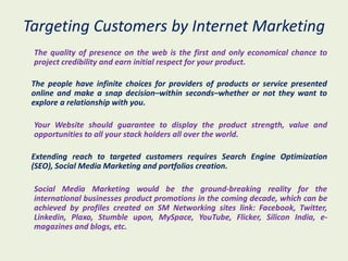 Targeting Customers by Internet Marketing
 The quality of presence on the web is the first and only economical chance to
 project credibility and earn initial respect for your product.

 The people have infinite choices for providers of products or service presented
 online and make a snap decision–within seconds–whether or not they want to
 explore a relationship with you.

 Your Website should guarantee to display the product strength, value and
 opportunities to all your stack holders all over the world.

 Extending reach to targeted customers requires Search Engine Optimization
 (SEO), Social Media Marketing and portfolios creation.

 Social Media Marketing would be the ground-breaking reality for the
 international businesses product promotions in the coming decade, which can be
 achieved by profiles created on SM Networking sites link: Facebook, Twitter,
 Linkedin, Plaxo, Stumble upon, MySpace, YouTube, Flicker, Silicon India, e-
 magazines and blogs, etc.
 