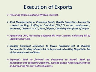 Execution of Exports
 Procuring Order, Finalizing Written Contract.

 Start Manufacturing or Procuring Goods, Quality Inspection, Sea-worthy
  - export packing, Stuffing in Container /FCL/LCL as per requirements,
  Insurance, Dispatch to ICD, Ports/Airport, Obtaining Certificate of Origin.

 Appointing CHA, Processing Shipping Bill with Customs, Collecting Bill of
  Lading/Airway Bill.

 Sending Shipment Intimation to Buyer, Preparing Set of Shipping
  Documents, Sending advance Set to Buyer and submitting Negotiable Set
  of Documents to local Bank.

 Exporter’s Bank to forward the documents to Buyer’s Bank for
  negotiation and collecting payment, availing export financing/incentives
  and preparing for next order/shipment.
 