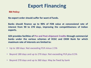 Export Financing
  RBI Policy:

 No export order should suffer for want of funds.

 Banks should finance up to 90% of FOB value at concessional rate of
 interest from 90 to 270 days, improving the competitiveness of Indian
 exports.

 GOI provides facilities of Pre and Post-shipment Credits through commercial
 banks under the various schemes of ECGC and EXIM Bank for which
 maximum rate of interests are limited to:

• Up to 180 days: Not exceeding PLR minus 2.5%

• Beyond 180 days and up to 270 days: Not exceeding PLR plus 0.5%

• Beyond 270 days and up to 360 days: May be fixed by bank
 