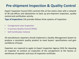 Pre-shipment Inspection & Quality Control
Export Inspection Council (EIC) controls EIAs at five metro cities with a network
of 38 sub-offices and laboratories to back up pre-shipment inspection, quality
control and certification activity.
Type of Inspections: EIA provides follows three systems of inspection:

•   Consignment-wise Inspection
•   In-process Quality Control (IPQC)
•   Self-Certification Scheme

All manufacturer exporters should implement a Quality Management System to
produce a consistent quality product to meet buyers’ specifications and gain
confidence of buyer.

Exporters are required to apply to Export Inspection Agency (EIA) for deputing
an inspector to conduct an inspection of the consignment at the factory or
warehouse of exporter and issue of inspection certificate.
 