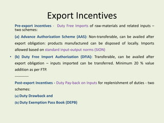 Export Incentives
  Pre-export incentives - Duty Free Imports of raw-materials and related inputs –
  two schemes:
  (a) Advance Authorization Scheme (AAS): Non-transferable, can be availed after
  export obligation: products manufactured can be disposed of locally. Imports
  allowed based on standard input-output norms (SION)
• (b) Duty Free Import Authorization (DFIA): Transferable, can be availed after
  export obligation – inputs imported can be transferred. Minimum 20 % value
  addition as per FTP.
  -----------
  Post-export Incentives - Duty Pay-back on Inputs for replenishment of duties - two
  schemes:
  (a) Duty Drawback and
  (b) Duty Exemption Pass Book (DEPB)
 