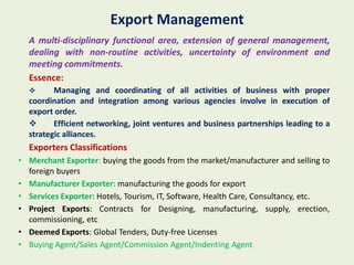 Export Management
  A multi-disciplinary functional area, extension of general management,
  dealing with non-routine activities, uncertainty of environment and
  meeting commitments.
  Essence:
        Managing and coordinating of all activities of business with proper
  coordination and integration among various agencies involve in execution of
  export order.
        Efficient networking, joint ventures and business partnerships leading to a
  strategic alliances.
  Exporters Classifications
• Merchant Exporter: buying the goods from the market/manufacturer and selling to
  foreign buyers
• Manufacturer Exporter: manufacturing the goods for export
• Services Exporter: Hotels, Tourism, IT, Software, Health Care, Consultancy, etc.
• Project Exports: Contracts for Designing, manufacturing, supply, erection,
  commissioning, etc
• Deemed Exports: Global Tenders, Duty-free Licenses
• Buying Agent/Sales Agent/Commission Agent/Indenting Agent
 