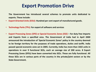 Export Promotion Drive
  The Government has introduced several schemes to promote units dedicated to
  exports. These include:
• Export Oriented Units (EOU): Hundred per cent export of manufactured goods.

• Technology Parks (TPs): For export of software and services

• Export Processing Zones (EPZ) or Special Economic Zones (ESZ) – For duty free Imports
  and Exports from a specified area. The Government of India had in April 2000
  announced the introduction of ‘Special Economic Zones’ policy in the country deemed
  to be foreign territory for the purposes of trade operations, duties and tariffs. India
  passed special economic zone act in 2005. Currently, India has more than 1022 units in
  operations in over 9 functional SEZs, each an average size of 200 acres. 8 Export
  Processing Zones (EPZs) have been converted into SEZs. These are fully functional. All
  these SEZs are in various parts of the country in the private/joint sectors or by the
  State Government.
 