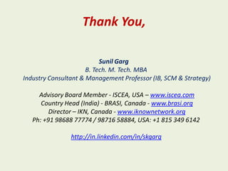 Thank You,

                           Sunil Garg
                      B. Tech. M. Tech. MBA
Industry Consultant & Management Professor (IB, SCM & Strategy)

     Advisory Board Member - ISCEA, USA – www.iscea.com
      Country Head (India) - BRASI, Canada - www.brasi.org
         Director – IKN, Canada - www.iknownetwork.org
   Ph: +91 98688 77774 / 98716 58884, USA: +1 815 349 6142

                http://in.linkedin.com/in/skgarg
 