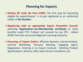 Planning for Exports
 Getting IEC Code No from DGFD: The first step for becoming
  eligible for export/import is to get registered as an authorized
  holder of IEC Number.

 Registering with an appropriate Export Promotion Council:
  obtaining Registration-cum-Membership Certificate to claim
  benefits under FTP; Product not covered by any EPC - obtain
  RCMC from the concerned Regional Licensing Authority.

 Procuring of Export Orders: Effective Business Communication,
  Internet Marketing, Personal Meeting, Engaging Agent,
  Negotiation, Entering in to Export Contract - Meeting Product
  Specifications, Delivery, After Sales-Service Conditions, etc.
 