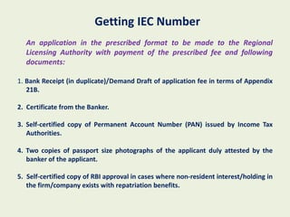Getting IEC Number
  An application in the prescribed format to be made to the Regional
  Licensing Authority with payment of the prescribed fee and following
  documents:

1. Bank Receipt (in duplicate)/Demand Draft of application fee in terms of Appendix
   21B.

2. Certificate from the Banker.

3. Self-certified copy of Permanent Account Number (PAN) issued by Income Tax
   Authorities.

4. Two copies of passport size photographs of the applicant duly attested by the
   banker of the applicant.

5. Self-certified copy of RBI approval in cases where non-resident interest/holding in
   the firm/company exists with repatriation benefits.
 