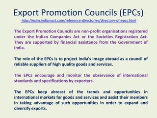 Export Promotion Councils (EPCs)
   http://exim.indiamart.com/reference-directories/directory-of-epcs.html

The Export Promotion Councils are non-profit organisations registered
under the Indian Companies Act or the Societies Registration Act.
They are supported by financial assistance from the Government of
India.

The role of the EPCs is to project India's image abroad as a council of
reliable suppliers of high quality goods and services.

The EPCs encourage and monitor the observance of international
standards and specifications by exporters.

The EPCs keep abreast of the trends and opportunities in
international markets for goods and services and assist their members
in taking advantage of such opportunities in order to expand and
diversify exports.
 