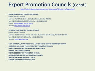 Export Promotion Councils (Contd.)
                      http://exim.indiamart.com/reference-directories/directory-of-epcs.html

•   ENGINEERING EXPORT PROMOTION COUNCIL
    Contact Person: Chairman
    Address : World Trade Centre. 14/IB, Ezra Street, Calcutta-700 001.
    Tel. : (91)33-263080/81/82/83/84/85, Fax : (91)33-2258968
    E-Mail : eepc-ho@eepc.ho.cmc.net.in
    Website: http://www.eepc.gov.in

•   OVERSEAS CONSTRUCTION COUNCIL OF INDIA
    Contact Person: Chairman
    Address : H-118, Himalaya House, 11th Floor, 23,Kasturba Gandhi Marg, New Delhi-110 001
    Tel. : (91)11-3312936/3327550, Fax : (91)11-3312936
    Website : http://www.occi.org

•   BASIC CHEMICALS, PHARMACEUTICALS AND COSMETICS EXPORT PROMOTION COUNCIL
•   CHEMICALS AND ALLIED PRODUCTS EXPORT PROMOTION COUNCIL
•   PLASTICS & LINOLEUMS EXPORT PROMOTION COUNCIL
•   COUNCIL FOR LEATHER EXPORTS
•   SPORTS GOODS EXPORT PROMOTION COUNCIL
•   GEM AND JEWELLERY EXPOR PROMOTION COUNCIL
•   SHELLAC EXPORT PROMOTION COUNCIL
•   CASHEW EXPORT PROMOTION COUNCIL
 