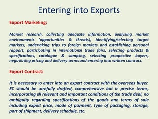 Entering into Exports
Export Marketing:

Market research, collecting adequate information, analysing market
environments (opportunities & threats), identifying/selecting target
markets, undertaking trips to foreign markets and establishing personal
rapport, participating in international trade fairs, selecting products &
specifications, catalogue & sampling, selecting prospective buyers,
negotiating pricing and delivery terms and entering into written contract.

Export Contract:

It is necessary to enter into an export contract with the overseas buyer.
EC should be carefully drafted, comprehensive but in precise terms,
incorporating all relevant and important conditions of the trade deal, no
ambiguity regarding specifications of the goods and terms of sale
including export price, mode of payment, type of packaging, storage,
port of shipment, delivery schedule, etc.
 