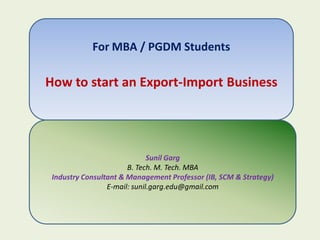 For MBA / PGDM Students

How to start an Export-Import Business




                              Sunil Garg
                       B. Tech. M. Tech. MBA
 Industry Consultant & Management Professor (IB, SCM & Strategy)
                 E-mail: sunil.garg.edu@gmail.com
 