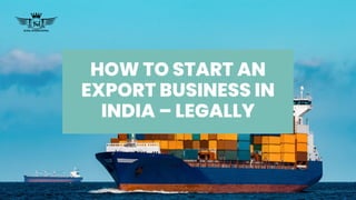 HOW TO START AN
EXPORT BUSINESS IN
INDIA – LEGALLY
 