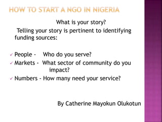 What is your story?
Telling your story is pertinent to identifying
funding sources:
 People - Who do you serve?
 Markets - What sector of community do you
impact?
 Numbers - How many need your service?
By Catherine Mayokun Olukotun
 