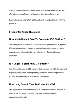 projects successfully with no delay. Apart from ICO development, we also
offer other services like crypto launchpad development and so on.
So, what are you waiting for? Collaborate with us and get started with the
perfect ICO.
Frequently Asked Questions
How Much Does It Cost To Create An ICO Platform?
The average cost to build an ICO platform will range between $15,000 and
$30,000. Depending on various factors like feature integration, choice of
development method, etc, plays are vital role in influencing the cost
estimation.
Is It Legal To Start An ICO Platform?
Yes, it is legal to start an ICO platform. But, make sure to fulfill the legal and
regulatory compliance of the specified jurisdiction. By following the laws,
you can avoid penalties or other legal consequences.
How Long Does It Take To Create An ICO?
The approximate duration to create an ICO may range around 3 weeks to 3
months. Yet, it may vary depending on your project complexity,
development team, etc.
 
