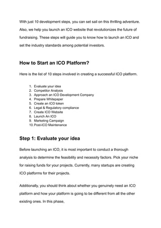 With just 10 development steps, you can set sail on this thrilling adventure.
Also, we help you launch an ICO website that revolutionizes the future of
fundraising. These steps will guide you to know how to launch an ICO and
set the industry standards among potential investors.
How to Start an ICO Platform?
Here is the list of 10 steps involved in creating a successful ICO platform.
1.​ Evaluate your idea
2.​ Competitor Analysis
3.​ Approach an ICO Development Company
4.​ Prepare Whitepaper
5.​ Create an ICO token
6.​ Legal & Regulatory compliance
7.​ Create ICO Website
8.​ Launch An ICO
9.​ Marketing Campaign
10.​Post-ICO Maintenance
Step 1: Evaluate your idea
Before launching an ICO, it is most important to conduct a thorough
analysis to determine the feasibility and necessity factors. Pick your niche
for raising funds for your projects. Currently, many startups are creating
ICO platforms for their projects.
Additionally, you should think about whether you genuinely need an ICO
platform and how your platform is going to be different from all the other
existing ones. In this phase,
 