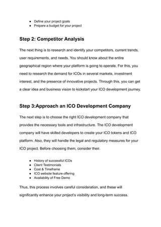 ●​ Define your project goals
●​ Prepare a budget for your project
Step 2: Competitor Analysis
The next thing is to research and identify your competitors, current trends,
user requirements, and needs. You should know about the entire
geographical region where your platform is going to operate. For this, you
need to research the demand for ICOs in several markets, investment
interest, and the presence of innovative projects. Through this, you can get
a clear idea and business vision to kickstart your ICO development journey.
Step 3:Approach an ICO Development Company
The next step is to choose the right ICO development company that
provides the necessary tools and infrastructure. The ICO development
company will have skilled developers to create your ICO tokens and ICO
platform. Also, they will handle the legal and regulatory measures for your
ICO project. Before choosing them, consider their.
●​ History of successful ICOs
●​ Client Testimonials
●​ Cost & Timeframe
●​ ICO website feature offering
●​ Availability of Free Demo
Thus, this process involves careful consideration, and these will
significantly enhance your project’s visibility and long-term success.
 