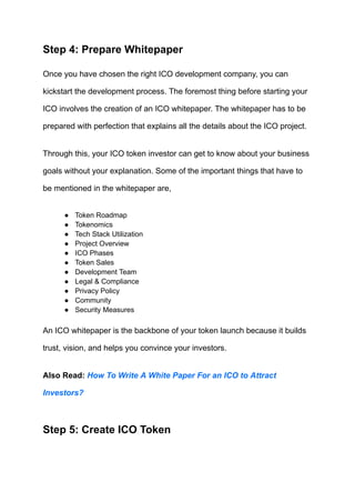 Step 4: Prepare Whitepaper
Once you have chosen the right ICO development company, you can
kickstart the development process. The foremost thing before starting your
ICO involves the creation of an ICO whitepaper. The whitepaper has to be
prepared with perfection that explains all the details about the ICO project.
Through this, your ICO token investor can get to know about your business
goals without your explanation. Some of the important things that have to
be mentioned in the whitepaper are,
●​ Token Roadmap
●​ Tokenomics
●​ Tech Stack Utilization
●​ Project Overview
●​ ICO Phases
●​ Token Sales
●​ Development Team
●​ Legal & Compliance
●​ Privacy Policy
●​ Community
●​ Security Measures
An ICO whitepaper is the backbone of your token launch because it builds
trust, vision, and helps you convince your investors.
Also Read: How To Write A White Paper For an ICO to Attract
Investors?
Step 5: Create ICO Token
 