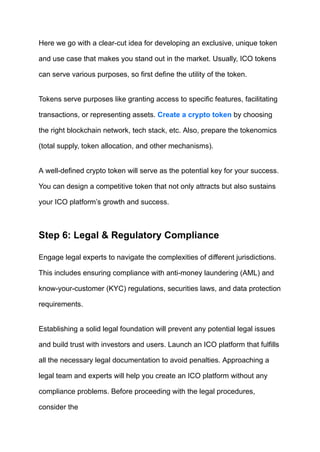 Here we go with a clear-cut idea for developing an exclusive, unique token
and use case that makes you stand out in the market. Usually, ICO tokens
can serve various purposes, so first define the utility of the token.
Tokens serve purposes like granting access to specific features, facilitating
transactions, or representing assets. Create a crypto token by choosing
the right blockchain network, tech stack, etc. Also, prepare the tokenomics
(total supply, token allocation, and other mechanisms).
A well-defined crypto token will serve as the potential key for your success.
You can design a competitive token that not only attracts but also sustains
your ICO platform’s growth and success.
Step 6: Legal & Regulatory Compliance
Engage legal experts to navigate the complexities of different jurisdictions.
This includes ensuring compliance with anti-money laundering (AML) and
know-your-customer (KYC) regulations, securities laws, and data protection
requirements.
Establishing a solid legal foundation will prevent any potential legal issues
and build trust with investors and users. Launch an ICO platform that fulfills
all the necessary legal documentation to avoid penalties. Approaching a
legal team and experts will help you create an ICO platform without any
compliance problems. Before proceeding with the legal procedures,
consider the
 