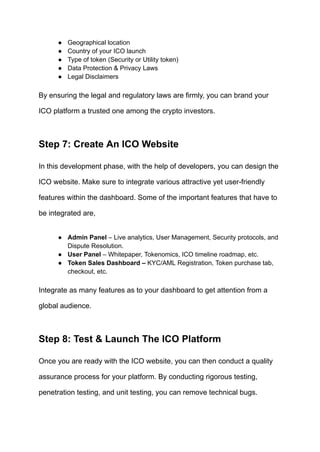 ●​ Geographical location
●​ Country of your ICO launch
●​ Type of token (Security or Utility token)
●​ Data Protection & Privacy Laws
●​ Legal Disclaimers
By ensuring the legal and regulatory laws are firmly, you can brand your
ICO platform a trusted one among the crypto investors.
Step 7: Create An ICO Website
In this development phase, with the help of developers, you can design the
ICO website. Make sure to integrate various attractive yet user-friendly
features within the dashboard. Some of the important features that have to
be integrated are,
●​ Admin Panel – Live analytics, User Management, Security protocols, and
Dispute Resolution.
●​ User Panel – Whitepaper, Tokenomics, ICO timeline roadmap, etc.
●​ Token Sales Dashboard – KYC/AML Registration, Token purchase tab,
checkout, etc.
Integrate as many features as to your dashboard to get attention from a
global audience.
Step 8: Test & Launch The ICO Platform
Once you are ready with the ICO website, you can then conduct a quality
assurance process for your platform. By conducting rigorous testing,
penetration testing, and unit testing, you can remove technical bugs.
 
