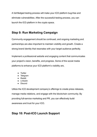 A full-fledged testing process will make your ICO platform bug-free and
eliminate vulnerabilities. After the successful testing process, you can
launch the ICO platform in the crypto space.
Step 9: Run Marketing Campaign
Community engagement should be continued, and ongoing marketing and
partnerships are also important to maintain visibility and growth. Create a
strong brand identity that resonates with your target audience perfectly.
Implement a professional website and engaging content that communicates
your project’s vision, benefits, and progress. Some of the social media
platforms to enhance your ICO platform’s visibility are,
●​ Twitter
●​ Telegram
●​ Reddit
●​ Linkedin
●​ Discord
Utilize the ICO development company’s offerings to create press releases,
manage media relations, and engage with the blockchain community. By
providing full-service marketing and PR, you can effectively build
awareness and trust for your ICO.
Step 10: Post-ICO Launch Support
 
