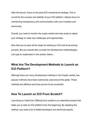 After the launch, focus on the post-ICO maintenance strategy. This is
crucial for the success and stability of your ICO platform. Always focus on
maintaining transparency and communication with your investors and
community.
Overall, you need to monitor the crypto market and stay ready to adjust
your strategy to meet new challenges and opportunities.
Now that you’ve seen all the steps for starting an ICO and its launching
process. But you should also consider the development methodologies.
Let’s get an explanation in the section below…
What Are The Development Methods to Launch an
ICO Platform?
Although there are many development methods in the Crypto market, two
popular methods have been extensively used around the globe. These
methods are effective and have proven to be successful.
How To Launch an ICO From Scratch?
Launching an Initial Coin Offering from scratch is an extended process that
helps you to start an ICO platform from the beginning. By adopting this
method, you need a lot of skilled developers and technical experts.
 