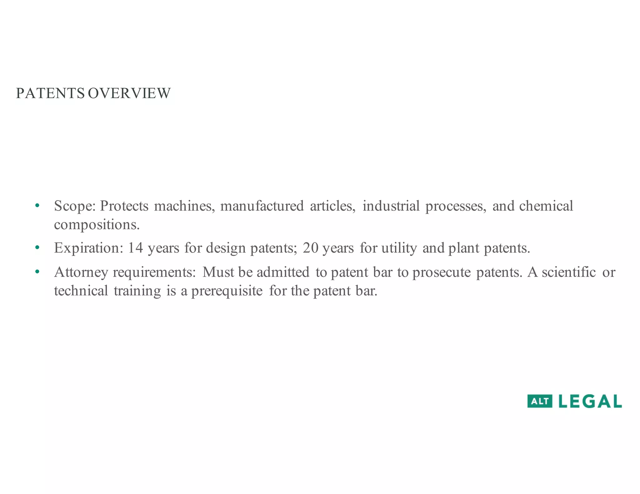 PATENTS OVERVIEW
• Scope: Protects machines, manufactured articles, industrial processes, and chemical
compositions.
• Expiration: 14 years for design patents; 20 years for utility and plant patents.
• Attorney requirements: Must be admitted to patent bar to prosecute patents. A scientific or
technical training is a prerequisite for the patent bar.
 