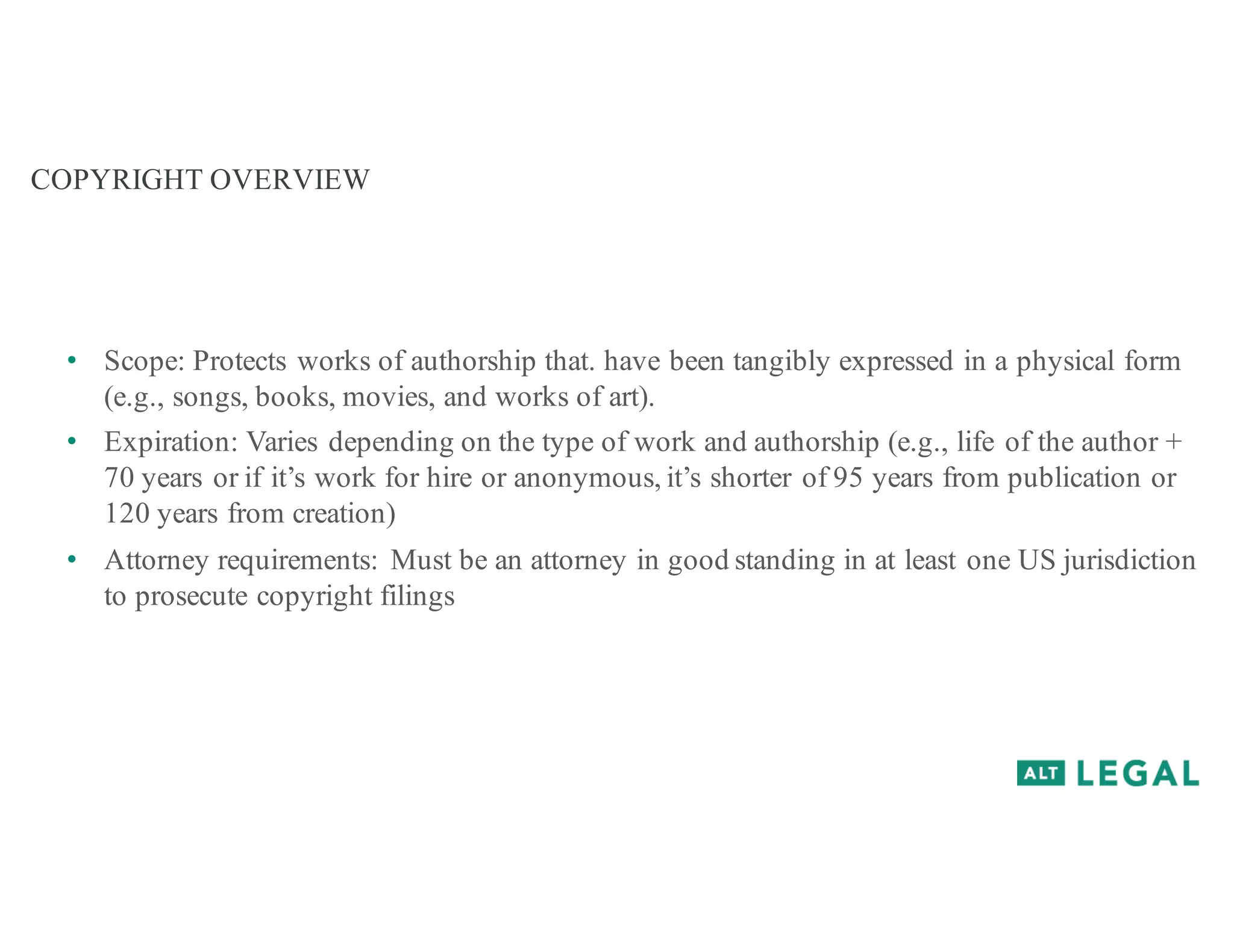 COPYRIGHT OVERVIEW
• Scope: Protects works of authorship that. have been tangibly expressed in a physical form
(e.g., songs, books, movies, and works of art).
• Expiration: Varies depending on the type of work and authorship (e.g., life of the author +
70 years or if it’s work for hire or anonymous, it’s shorter of 95 years from publication or
120 years from creation)
• Attorney requirements: Must be an attorney in good standing in at least one US jurisdiction
to prosecute copyright filings
 
