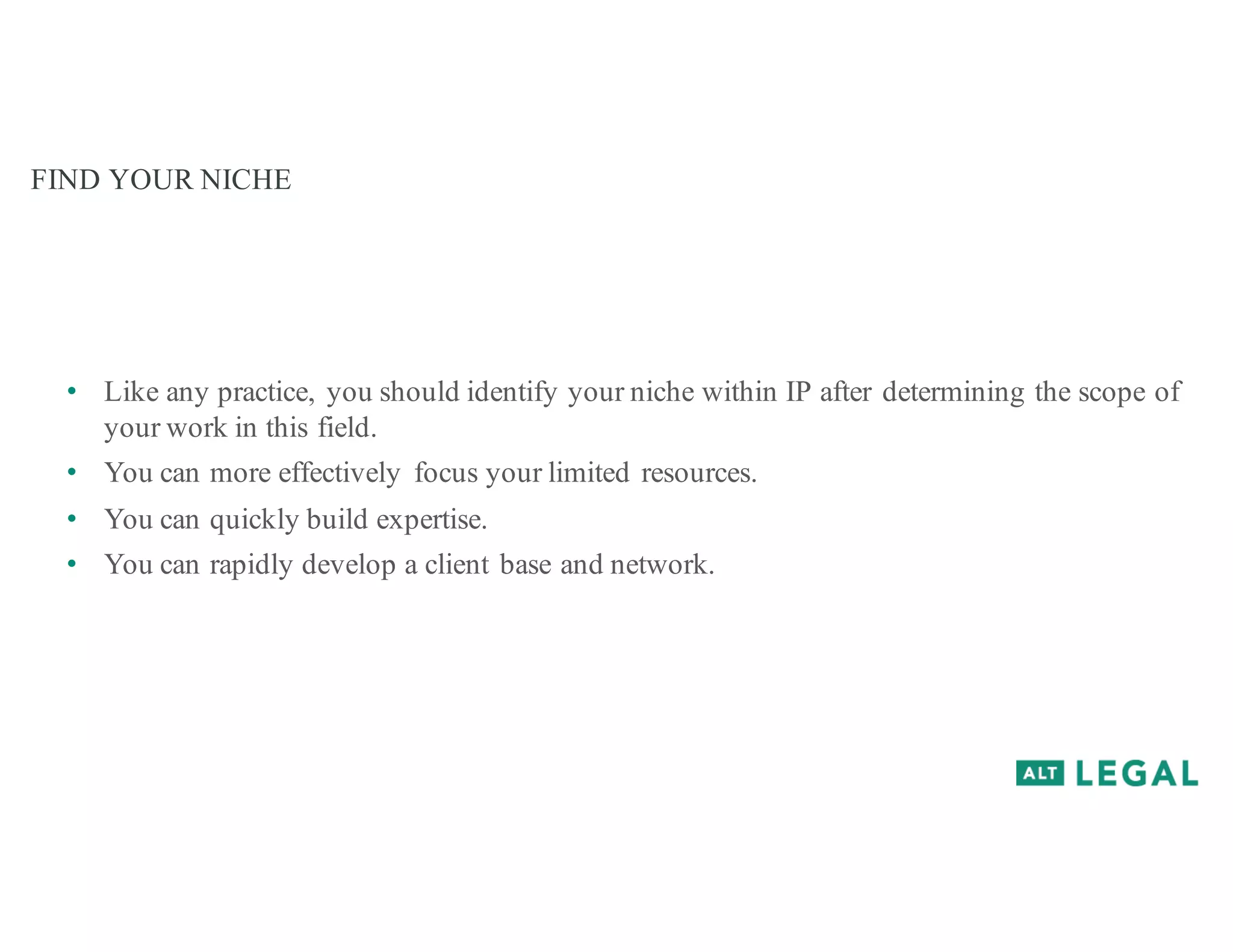 FIND YOUR NICHE
• Like any practice, you should identify your niche within IP after determining the scope of
your work in this field.
• You can more effectively focus your limited resources.
• You can quickly build expertise.
• You can rapidly develop a client base and network.
 