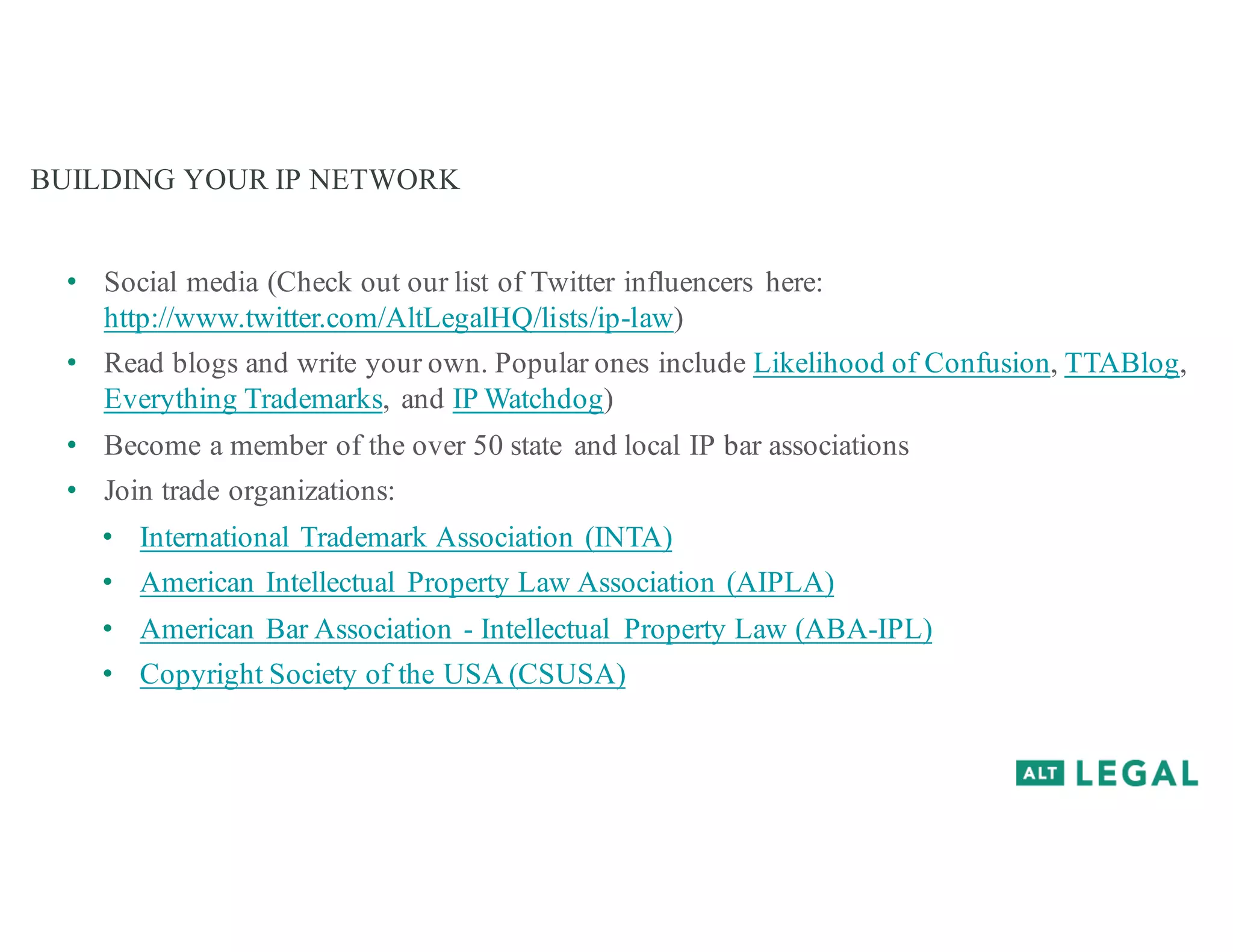 BUILDING YOUR IP NETWORK
• Social media (Check out our list of Twitter influencers here:
http://www.twitter.com/AltLegalHQ/lists/ip-law)
• Read blogs and write your own. Popular ones include Likelihood of Confusion, TTABlog,
Everything Trademarks, and IP Watchdog)
• Become a member of the over 50 state and local IP bar associations
• Join trade organizations:
• International Trademark Association (INTA)
• American Intellectual Property Law Association (AIPLA)
• American Bar Association - Intellectual Property Law (ABA-IPL)
• Copyright Society of the USA (CSUSA)
 