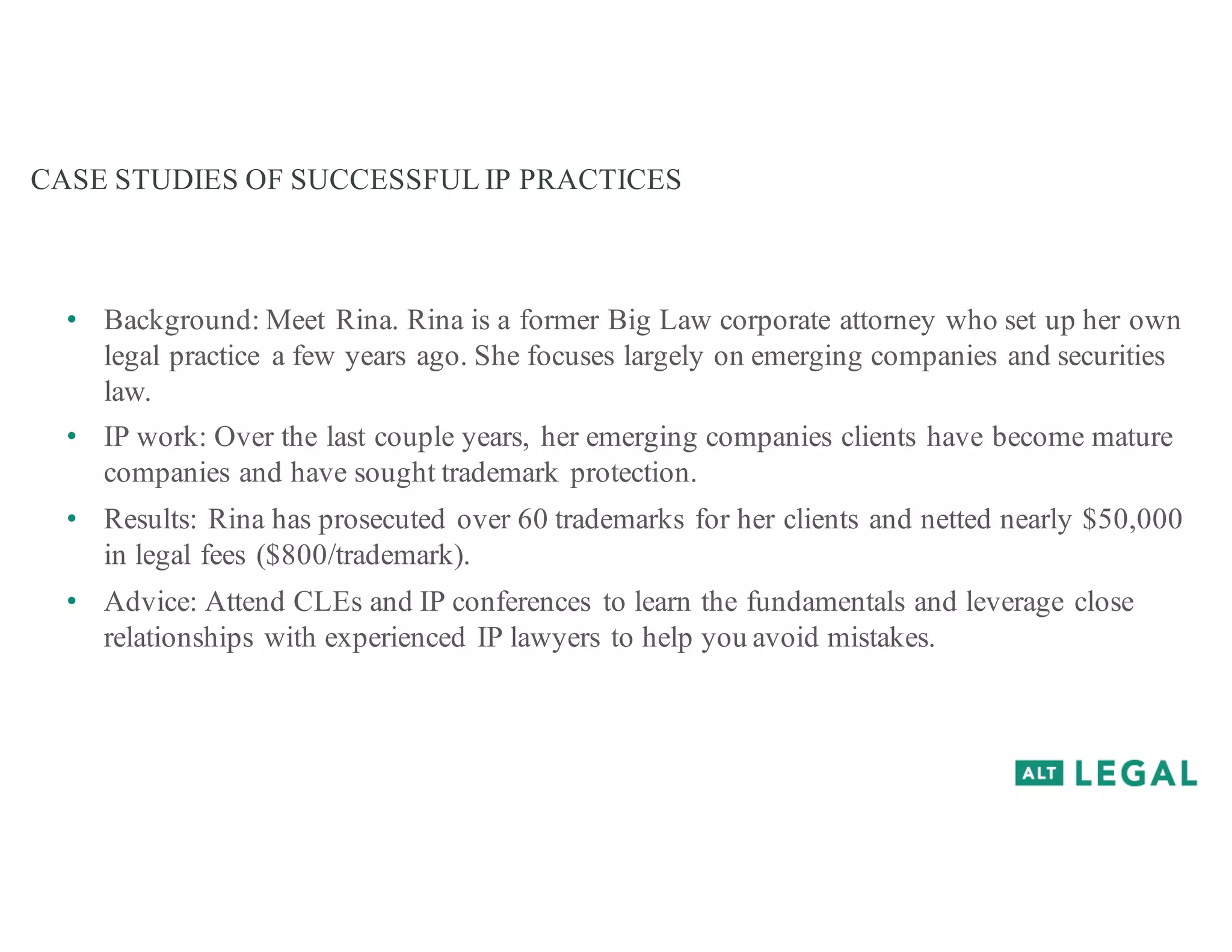 CASE STUDIES OF SUCCESSFUL IP PRACTICES
• Background: Meet Rina. Rina is a former Big Law corporate attorney who set up her own
legal practice a few years ago. She focuses largely on emerging companies and securities
law.
• IP work: Over the last couple years, her emerging companies clients have become mature
companies and have sought trademark protection.
• Results: Rina has prosecuted over 60 trademarks for her clients and netted nearly $50,000
in legal fees ($800/trademark).
• Advice: Attend CLEs and IP conferences to learn the fundamentals and leverage close
relationships with experienced IP lawyers to help you avoid mistakes.
 