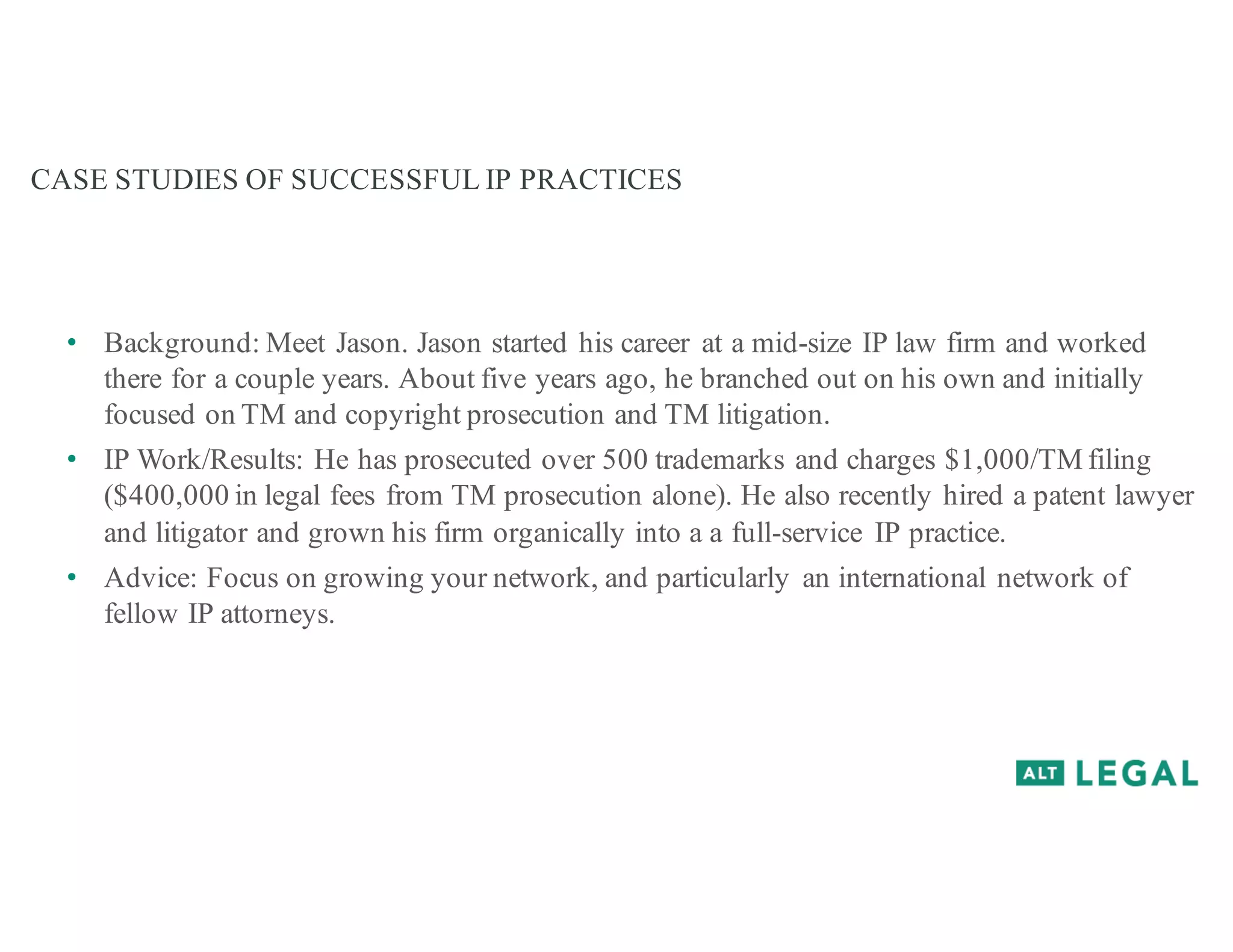 CASE STUDIES OF SUCCESSFUL IP PRACTICES
• Background: Meet Jason. Jason started his career at a mid-size IP law firm and worked
there for a couple years. About five years ago, he branched out on his own and initially
focused on TM and copyright prosecution and TM litigation.
• IP Work/Results: He has prosecuted over 500 trademarks and charges $1,000/TM filing
($400,000 in legal fees from TM prosecution alone). He also recently hired a patent lawyer
and litigator and grown his firm organically into a a full-service IP practice.
• Advice: Focus on growing your network, and particularly an international network of
fellow IP attorneys.
 