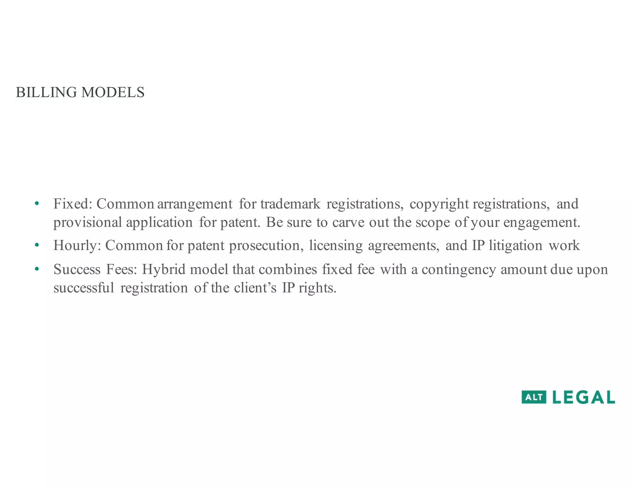BILLING MODELS
• Fixed: Common arrangement for trademark registrations, copyright registrations, and
provisional application for patent. Be sure to carve out the scope of your engagement.
• Hourly: Common for patent prosecution, licensing agreements, and IP litigation work
• Success Fees: Hybrid model that combines fixed fee with a contingency amount due upon
successful registration of the client’s IP rights.
 