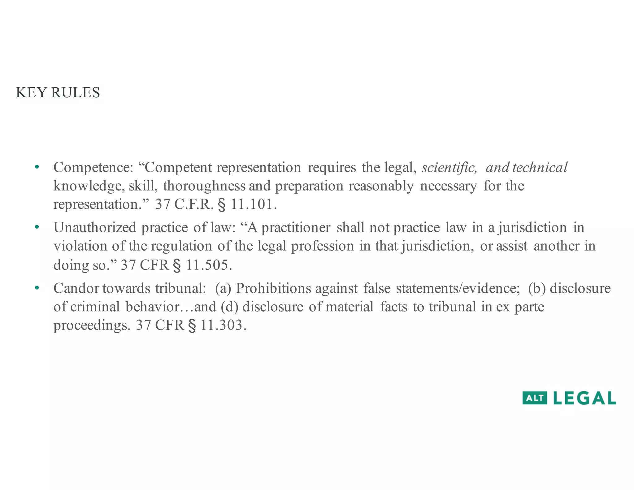 KEY RULES
• Competence: “Competent representation requires the legal, scientific, and technical
knowledge, skill, thoroughness and preparation reasonably necessary for the
representation.” 37 C.F.R. § 11.101.
• Unauthorized practice of law: “A practitioner shall not practice law in a jurisdiction in
violation of the regulation of the legal profession in that jurisdiction, or assist another in
doing so.” 37 CFR § 11.505.
• Candor towards tribunal: (a) Prohibitions against false statements/evidence; (b) disclosure
of criminal behavior…and (d) disclosure of material facts to tribunal in ex parte
proceedings. 37 CFR § 11.303.
 