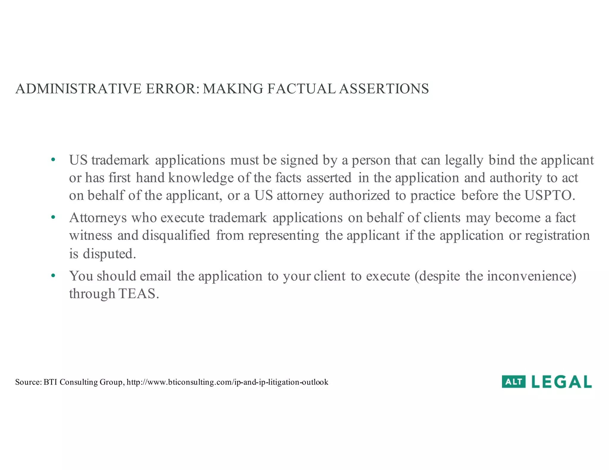 ADMINISTRATIVE ERROR: MAKING FACTUAL ASSERTIONS
• US trademark applications must be signed by a person that can legally bind the applicant
or has first hand knowledge of the facts asserted in the application and authority to act
on behalf of the applicant, or a US attorney authorized to practice before the USPTO.
• Attorneys who execute trademark applications on behalf of clients may become a fact
witness and disqualified from representing the applicant if the application or registration
is disputed.
• You should email the application to your client to execute (despite the inconvenience)
through TEAS.
Source: BTI Consulting Group, http://www.bticonsulting.com/ip-and-ip-litigation-outlook
 