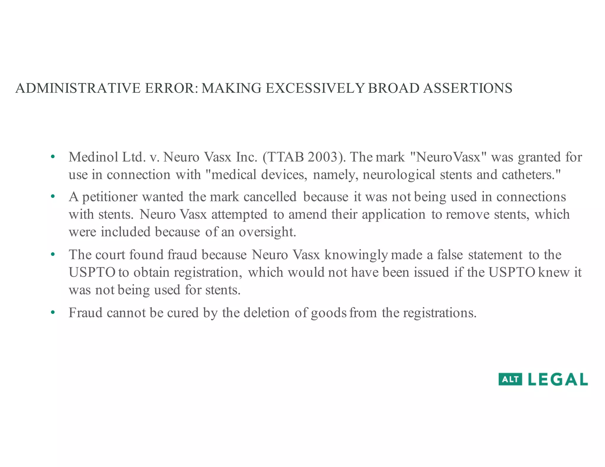 ADMINISTRATIVE ERROR: MAKING EXCESSIVELY BROAD ASSERTIONS
• Medinol Ltd. v. Neuro Vasx Inc. (TTAB 2003). The mark "NeuroVasx" was granted for
use in connection with "medical devices, namely, neurological stents and catheters."
• A petitioner wanted the mark cancelled because it was not being used in connections
with stents. Neuro Vasx attempted to amend their application to remove stents, which
were included because of an oversight.
• The court found fraud because Neuro Vasx knowingly made a false statement to the
USPTO to obtain registration, which would not have been issued if the USPTO knew it
was not being used for stents.
• Fraud cannot be cured by the deletion of goodsfrom the registrations.
 