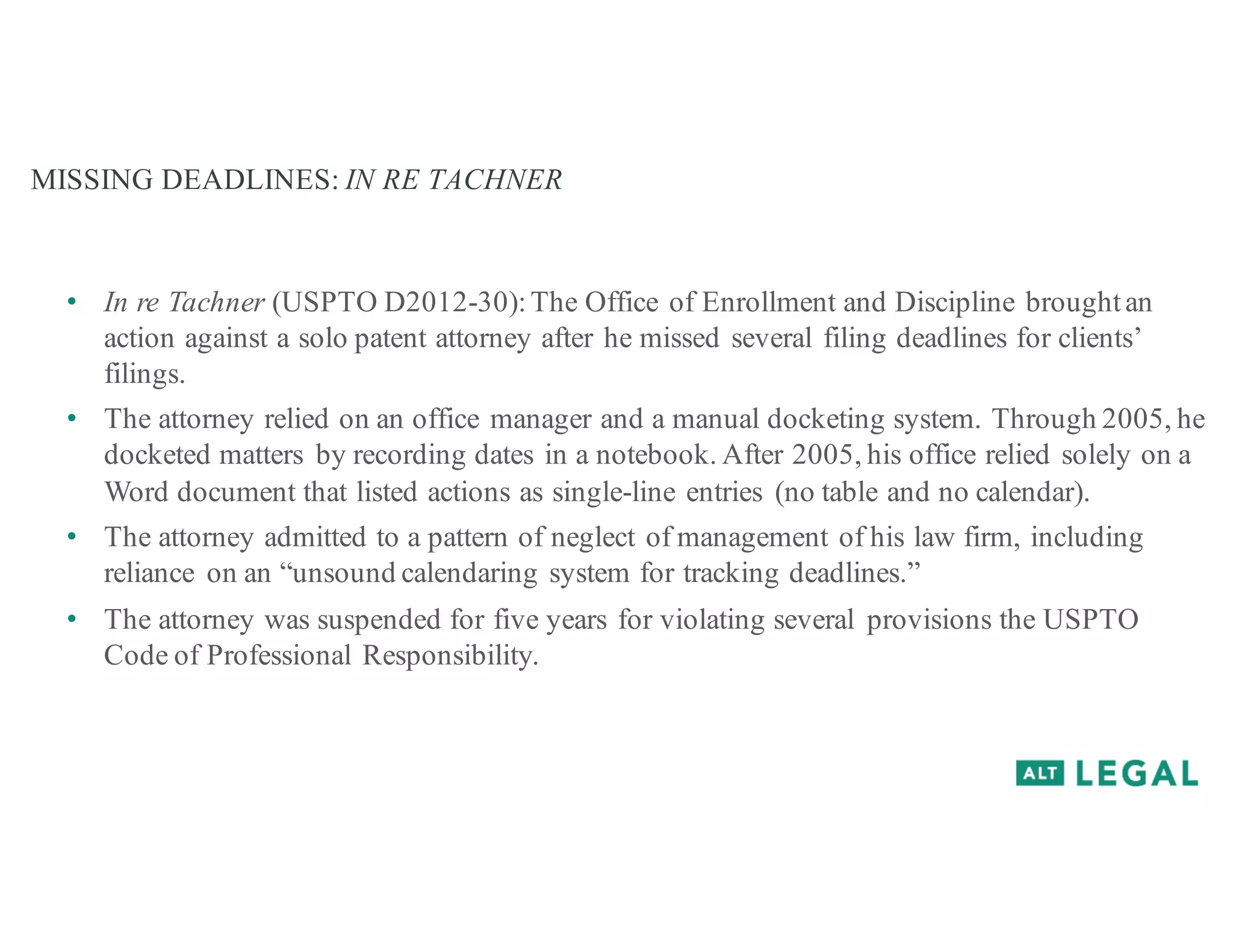 MISSING DEADLINES: IN RE TACHNER
• In re Tachner (USPTO D2012-30):The Office of Enrollment and Discipline broughtan
action against a solo patent attorney after he missed several filing deadlines for clients’
filings.
• The attorney relied on an office manager and a manual docketing system. Through 2005, he
docketed matters by recording dates in a notebook. After 2005, his office relied solely on a
Word document that listed actions as single-line entries (no table and no calendar).
• The attorney admitted to a pattern of neglect of management of his law firm, including
reliance on an “unsound calendaring system for tracking deadlines.”
• The attorney was suspended for five years for violating several provisions the USPTO
Code of Professional Responsibility.
 