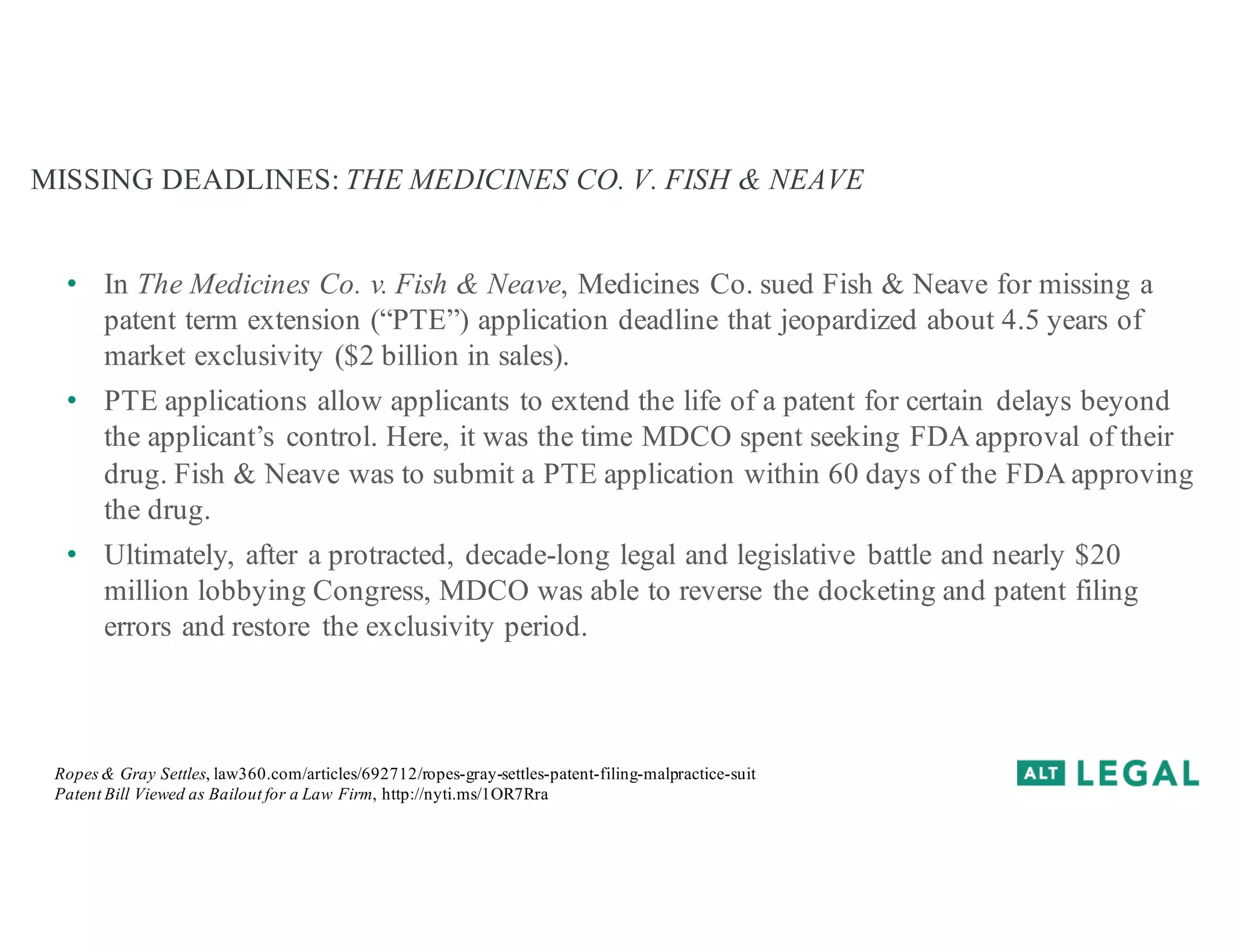 MISSING DEADLINES: THE MEDICINES CO. V. FISH & NEAVE
• In The Medicines Co. v. Fish & Neave, Medicines Co. sued Fish & Neave for missing a
patent term extension (“PTE”) application deadline that jeopardized about 4.5 years of
market exclusivity ($2 billion in sales).
• PTE applications allow applicants to extend the life of a patent for certain delays beyond
the applicant’s control. Here, it was the time MDCO spent seeking FDA approval of their
drug. Fish & Neave was to submit a PTE application within 60 days of the FDA approving
the drug.
• Ultimately, after a protracted, decade-long legal and legislative battle and nearly $20
million lobbying Congress, MDCO was able to reverse the docketing and patent filing
errors and restore the exclusivity period.
Ropes & Gray Settles, law360.com/articles/692712/ropes-gray-settles-patent-filing-malpractice-suit
Patent Bill Viewed as Bailout for a Law Firm, http://nyti.ms/1OR7Rra
 