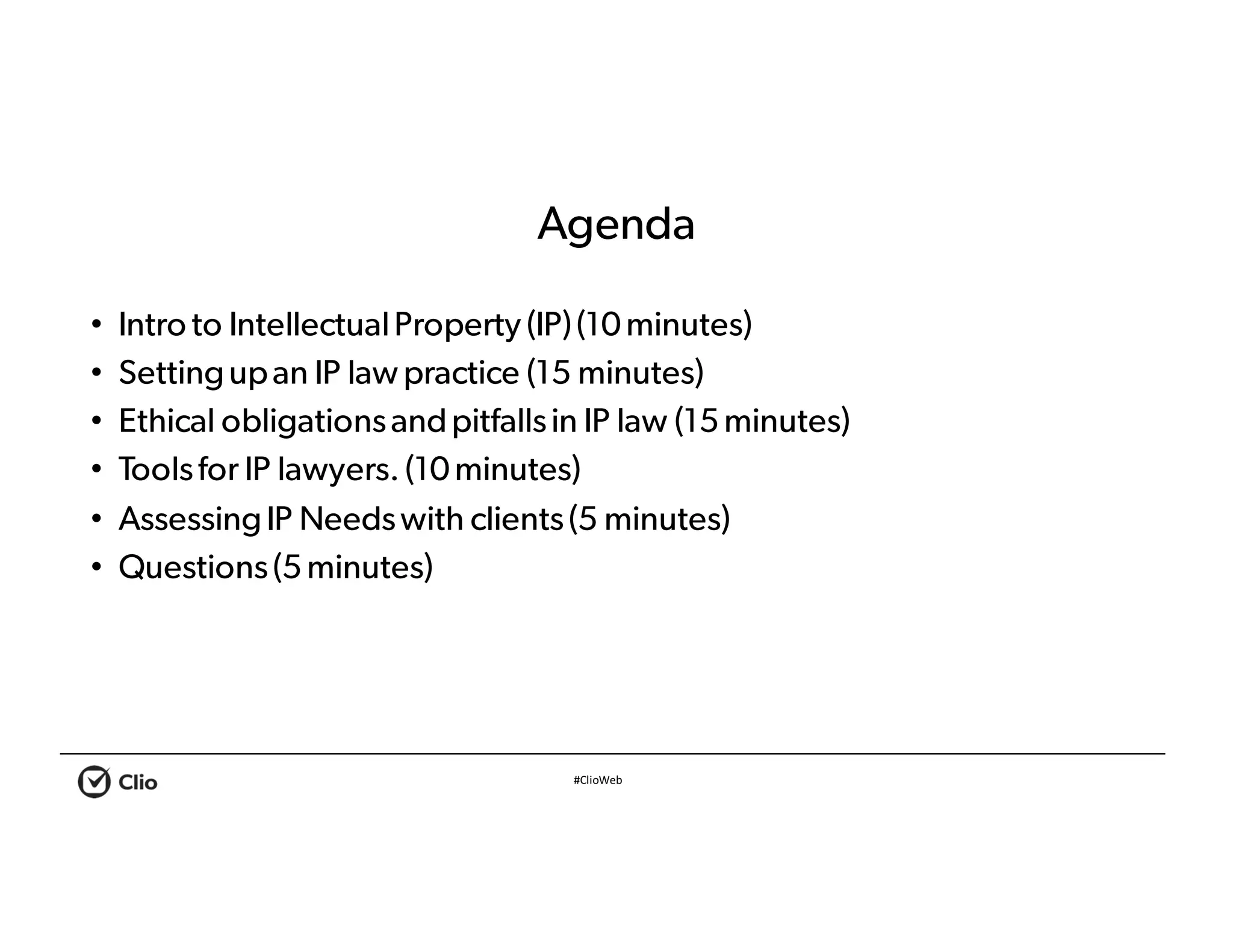 #ClioWeb
Agenda
• Intro to IntellectualProperty (IP)(10minutes)
• Settingupan IP lawpractice (15 minutes)
• Ethical obligationsandpitfallsin IP law (15minutes)
• Toolsfor IP lawyers. (10minutes)
• AssessingIP Needswith clients(5 minutes)
• Questions(5minutes)
 