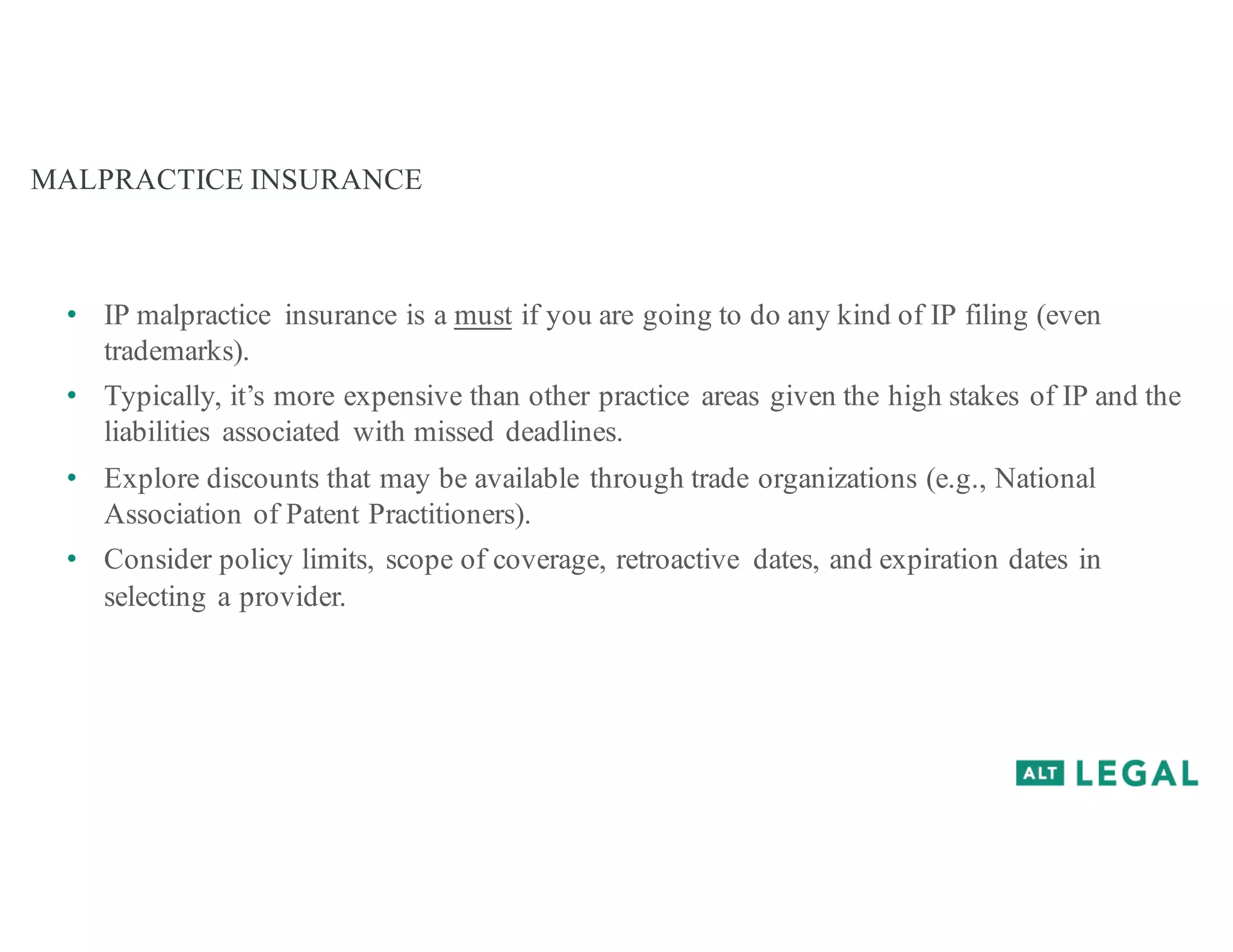 MALPRACTICE INSURANCE
• IP malpractice insurance is a must if you are going to do any kind of IP filing (even
trademarks).
• Typically, it’s more expensive than other practice areas given the high stakes of IP and the
liabilities associated with missed deadlines.
• Explore discounts that may be available through trade organizations (e.g., National
Association of Patent Practitioners).
• Consider policy limits, scope of coverage, retroactive dates, and expiration dates in
selecting a provider.
 