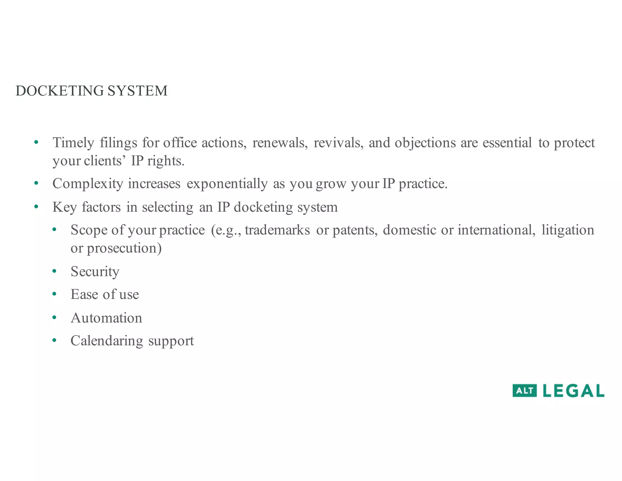 DOCKETING SYSTEM
• Timely filings for office actions, renewals, revivals, and objections are essential to protect
your clients’ IP rights.
• Complexity increases exponentially as you grow your IP practice.
• Key factors in selecting an IP docketing system
• Scope of your practice (e.g., trademarks or patents, domestic or international, litigation
or prosecution)
• Security
• Ease of use
• Automation
• Calendaring support
 
