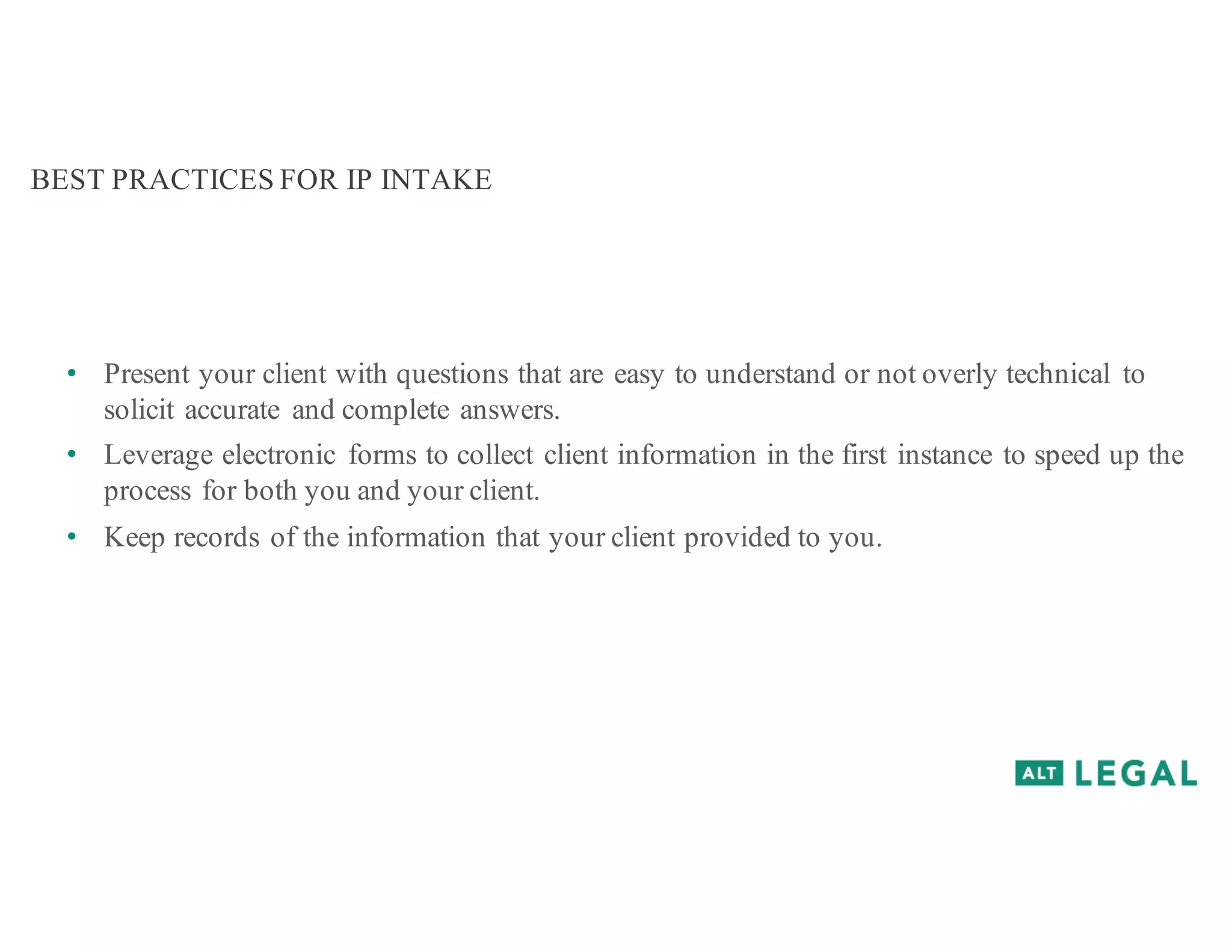 BEST PRACTICES FOR IP INTAKE
• Present your client with questions that are easy to understand or not overly technical to
solicit accurate and complete answers.
• Leverage electronic forms to collect client information in the first instance to speed up the
process for both you and your client.
• Keep records of the information that your client provided to you.
 