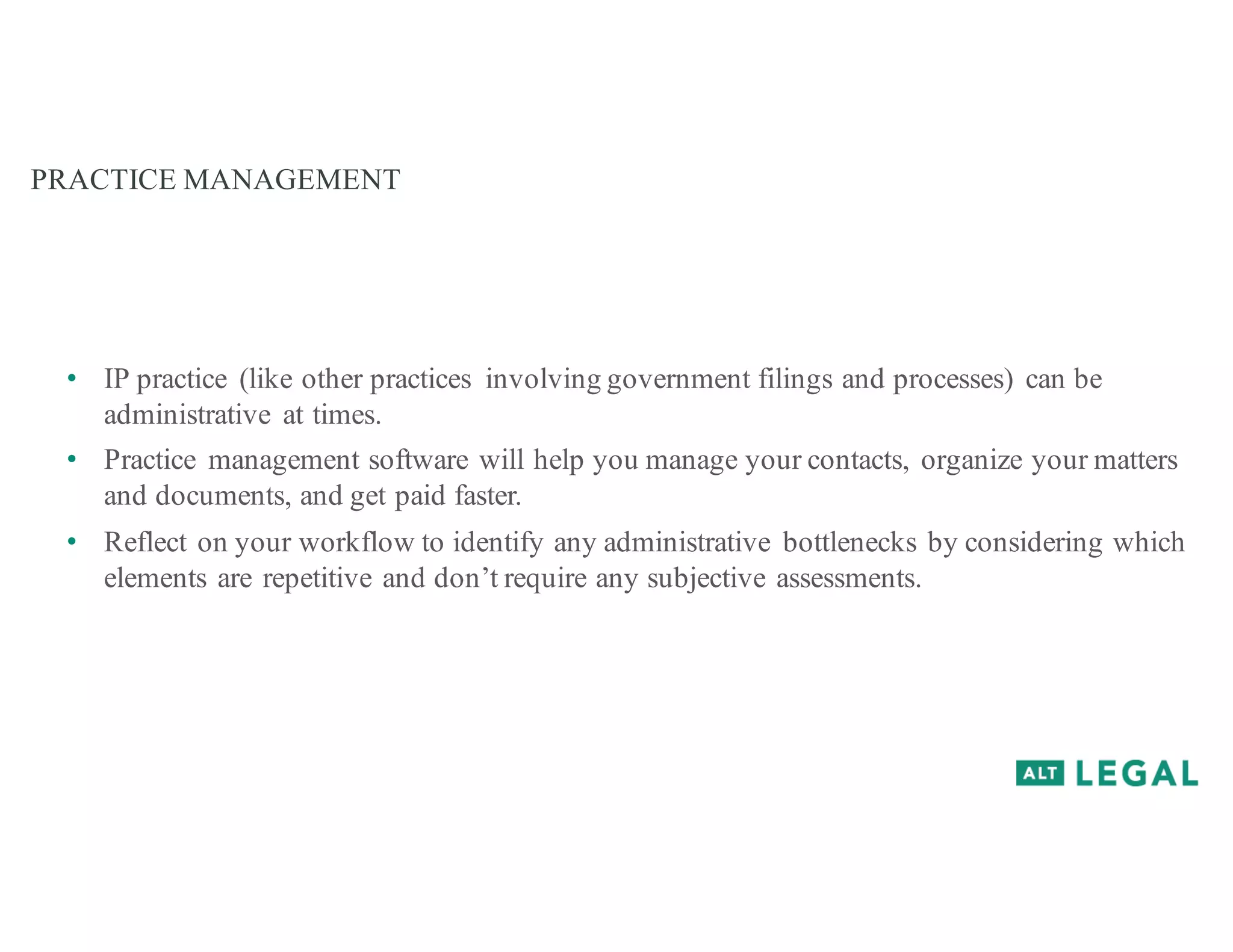 PRACTICE MANAGEMENT
• IP practice (like other practices involving government filings and processes) can be
administrative at times.
• Practice management software will help you manage your contacts, organize your matters
and documents, and get paid faster.
• Reflect on your workflow to identify any administrative bottlenecks by considering which
elements are repetitive and don’t require any subjective assessments.
 