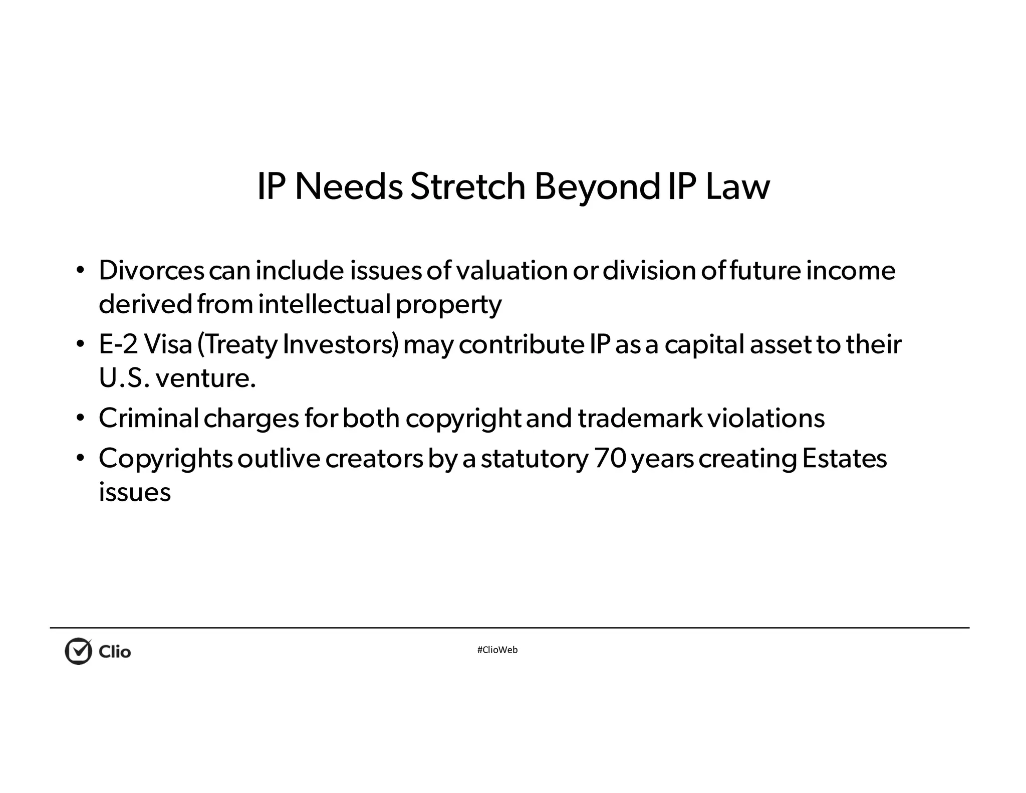 #ClioWeb
IP Needs Stretch BeyondIP Law
• Divorcescaninclude issuesof valuationordivisionoffuture income
derivedfromintellectualproperty
• E-2 Visa(Treaty Investors)may contribute IP asa capital assetto their
U.S. venture.
• Criminalcharges forboth copyrightand trademarkviolations
• Copyrightsoutlive creatorsby astatutory 70yearscreatingEstates
issues
 