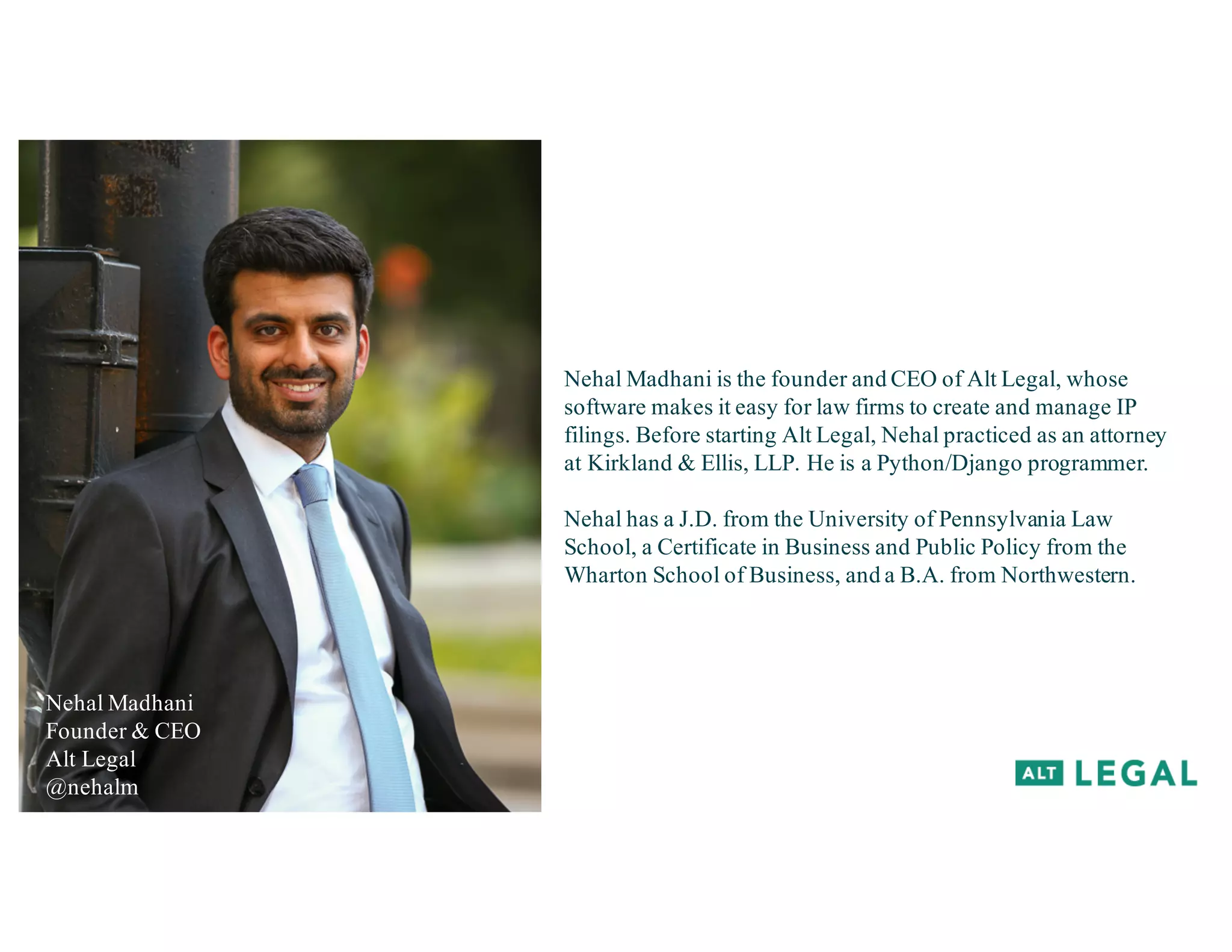 Nehal Madhani
Founder & CEO
Alt Legal
@nehalm
Nehal Madhani is the founder and CEO of Alt Legal, whose
software makes it easy for law firms to create and manage IP
filings. Before starting Alt Legal, Nehal practiced as an attorney
at Kirkland & Ellis, LLP. He is a Python/Django programmer.
Nehal has a J.D. from the University of Pennsylvania Law
School, a Certificate in Business and Public Policy from the
Wharton School of Business, and a B.A. from Northwestern.
 