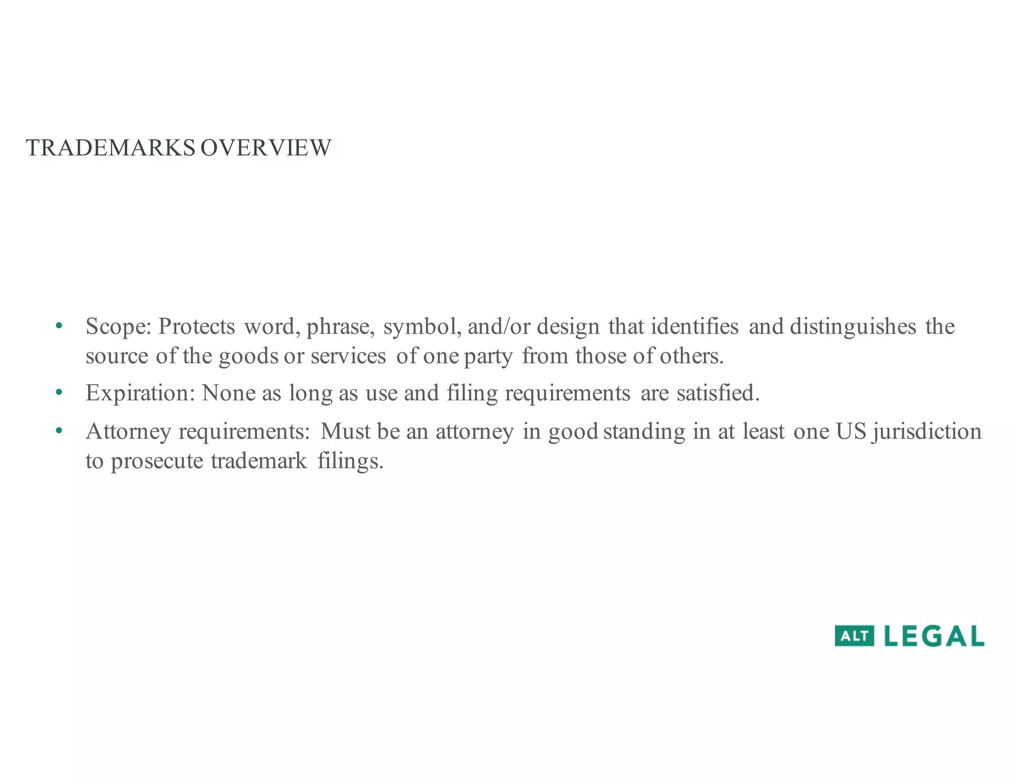 TRADEMARKS OVERVIEW
• Scope: Protects word, phrase, symbol, and/or design that identifies and distinguishes the
source of the goods or services of one party from those of others.
• Expiration: None as long as use and filing requirements are satisfied.
• Attorney requirements: Must be an attorney in good standing in at least one US jurisdiction
to prosecute trademark filings.
 