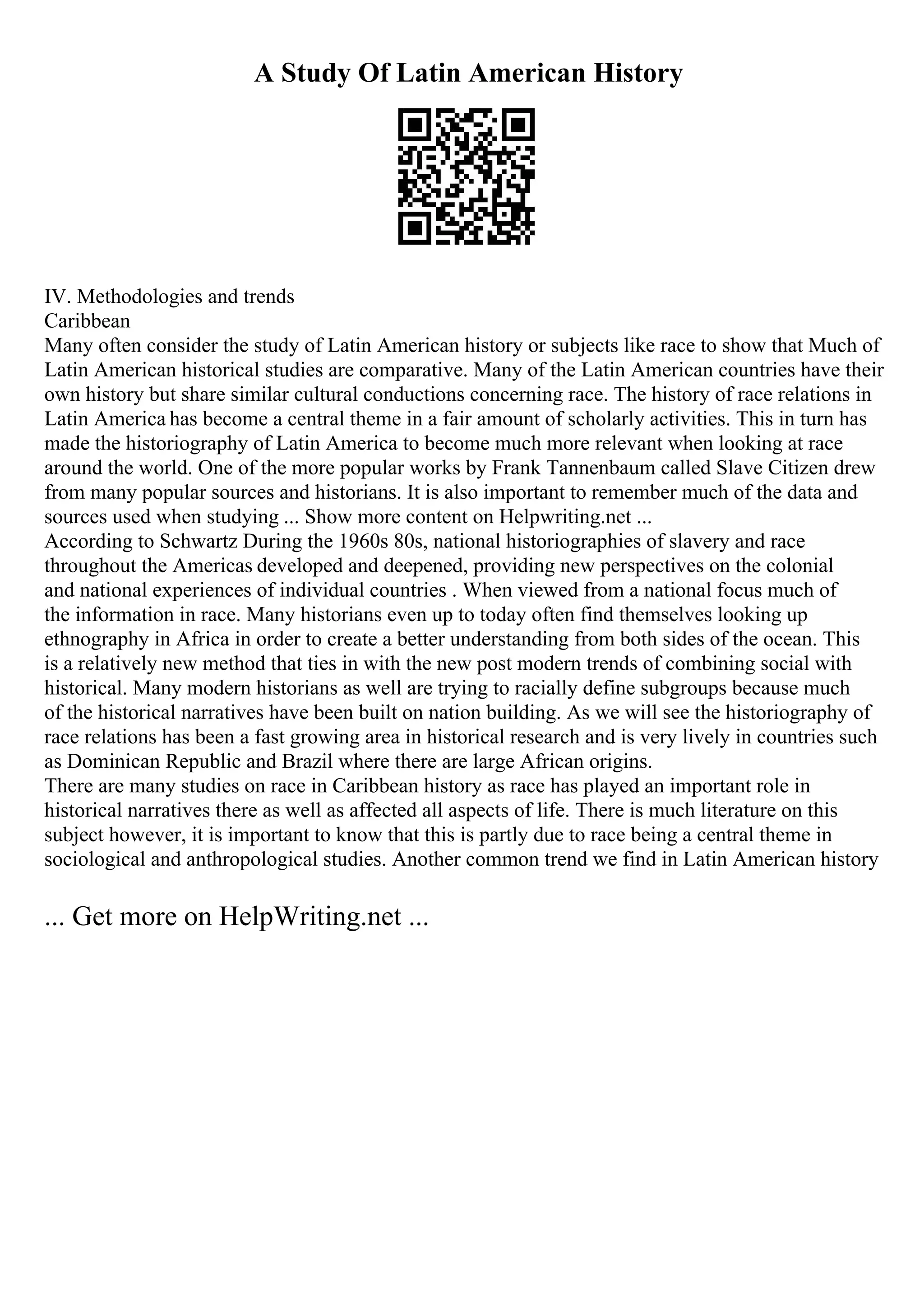 A Study Of Latin American History
IV. Methodologies and trends
Caribbean
Many often consider the study of Latin American history or subjects like race to show that Much of
Latin American historical studies are comparative. Many of the Latin American countries have their
own history but share similar cultural conductions concerning race. The history of race relations in
Latin America has become a central theme in a fair amount of scholarly activities. This in turn has
made the historiography of Latin America to become much more relevant when looking at race
around the world. One of the more popular works by Frank Tannenbaum called Slave Citizen drew
from many popular sources and historians. It is also important to remember much of the data and
sources used when studying ... Show more content on Helpwriting.net ...
According to Schwartz During the 1960s 80s, national historiographies of slavery and race
throughout the Americas developed and deepened, providing new perspectives on the colonial
and national experiences of individual countries . When viewed from a national focus much of
the information in race. Many historians even up to today often find themselves looking up
ethnography in Africa in order to create a better understanding from both sides of the ocean. This
is a relatively new method that ties in with the new post modern trends of combining social with
historical. Many modern historians as well are trying to racially define subgroups because much
of the historical narratives have been built on nation building. As we will see the historiography of
race relations has been a fast growing area in historical research and is very lively in countries such
as Dominican Republic and Brazil where there are large African origins.
There are many studies on race in Caribbean history as race has played an important role in
historical narratives there as well as affected all aspects of life. There is much literature on this
subject however, it is important to know that this is partly due to race being a central theme in
sociological and anthropological studies. Another common trend we find in Latin American history
... Get more on HelpWriting.net ...
 