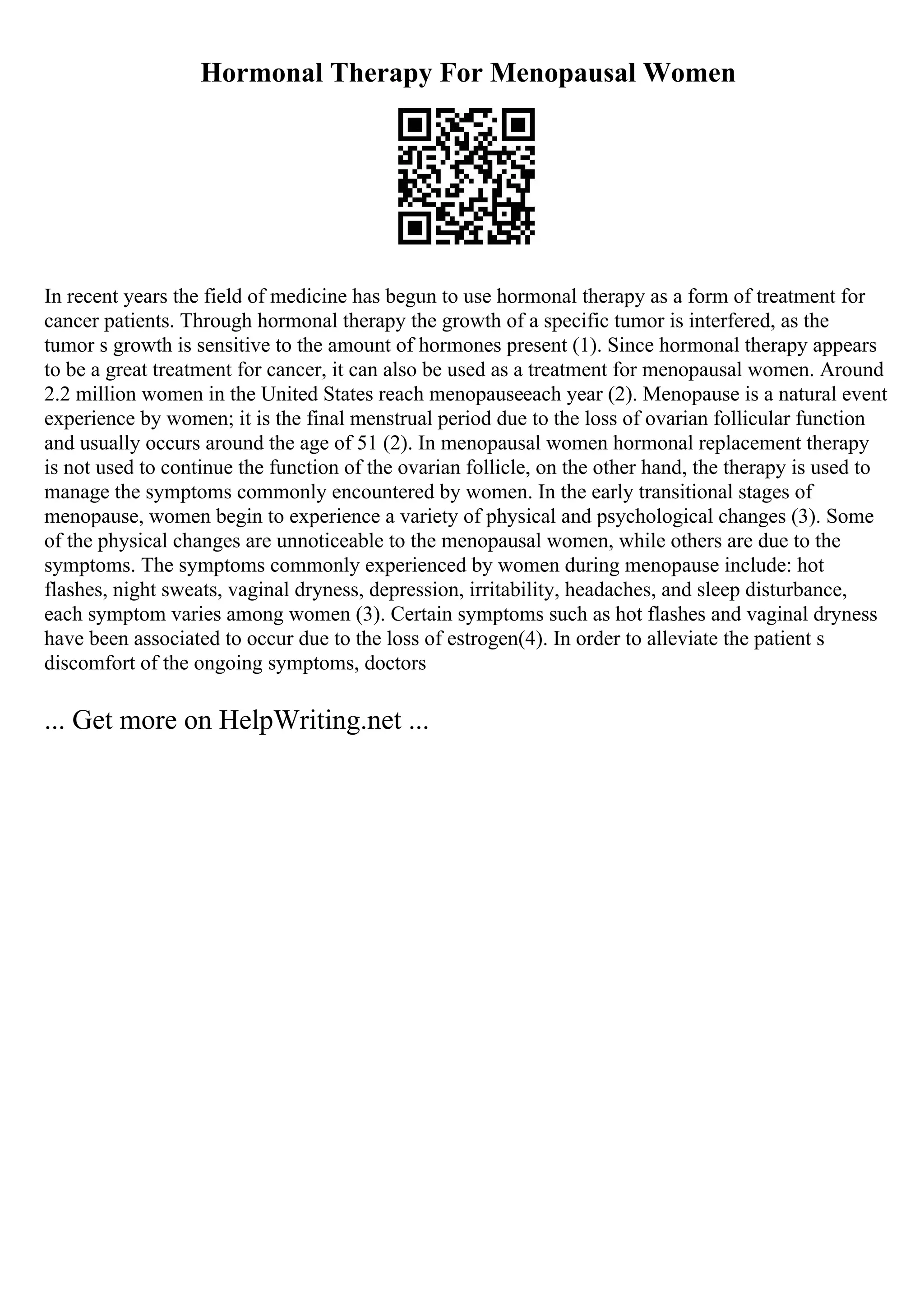 Hormonal Therapy For Menopausal Women
In recent years the field of medicine has begun to use hormonal therapy as a form of treatment for
cancer patients. Through hormonal therapy the growth of a specific tumor is interfered, as the
tumor s growth is sensitive to the amount of hormones present (1). Since hormonal therapy appears
to be a great treatment for cancer, it can also be used as a treatment for menopausal women. Around
2.2 million women in the United States reach menopauseeach year (2). Menopause is a natural event
experience by women; it is the final menstrual period due to the loss of ovarian follicular function
and usually occurs around the age of 51 (2). In menopausal women hormonal replacement therapy
is not used to continue the function of the ovarian follicle, on the other hand, the therapy is used to
manage the symptoms commonly encountered by women. In the early transitional stages of
menopause, women begin to experience a variety of physical and psychological changes (3). Some
of the physical changes are unnoticeable to the menopausal women, while others are due to the
symptoms. The symptoms commonly experienced by women during menopause include: hot
flashes, night sweats, vaginal dryness, depression, irritability, headaches, and sleep disturbance,
each symptom varies among women (3). Certain symptoms such as hot flashes and vaginal dryness
have been associated to occur due to the loss of estrogen(4). In order to alleviate the patient s
discomfort of the ongoing symptoms, doctors
... Get more on HelpWriting.net ...
 